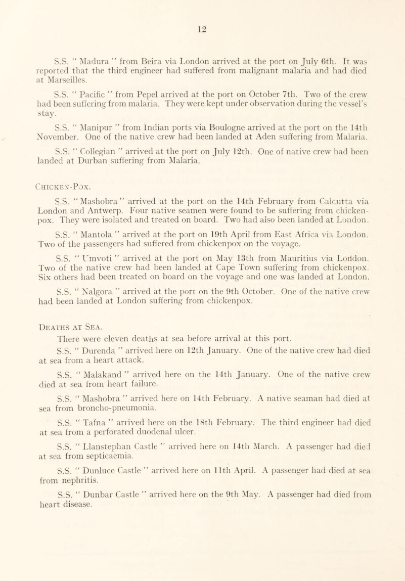S.S. “ Madura ” from Beira via London arrived at the port on July 6th. It was reported that the third engineer had suffered from malignant malaria and had died at Marseilles. S.S. “ Pacific ” from Pepel arrived at the port on October 7th. Two of the crew had been suffering from malaria. They were kept under observation during the vessel’s stay. S.S.  Manipur ” from Indian ports via Boulogne arrived at the port on the 14th November. One of the native crew had been landed at Aden suffering from Malaria. S.S.  Collegian ” arrived at the port on July 12th. One of native crew had been landed at Durban suffering from Malaria. Chicken-Pox. S.S. “Mashobra” arrived at the port on the 14th February from Calcutta via London and Antwerp. Four native seamen were found to be suffering from chicken- pox. They were isolated and treated on board. Two had also been landed at London. S.S. “ Mantola ” arrived at the port on 19th April from East Africa via London. Two of the passengers had suffered from chickenpox on the voyage. S.S. “ Umvoti ” arrived at the port on May 13th from Mauritius via Loildon. Two of the native crew had been landed at Cape Town suffering from chickenpox. Six others had been treated on board on the voyage and one was landed at London. S.S. “ Nalgora ” arrived at the port on the 9th October. One of the native crew had been landed at London suffering from chickenpox. Deaths at Sea. There were eleven deaths at sea before arrival at this port. S.S. “ Durenda ” arrived here on 12th January. One of the native crew had died at sea from a heart attack. S.S. “ Malakand ” arrived here on the 14th January. One of the native crew died at sea from heart failure. S.S. “ Mashobra ” arrived here on 14th February. A native seaman had died at sea from broncho-pneumonia. S.S. “ Tafna ” arrived here on the 18th February. The third engineer had died at sea from a perforated duodenal ulcer. S.S. “ Llanstephan Castle ” arrived here on 14th March. A passenger had died at sea from septicaemia. S.S. “ Dunluce Castle ” arrived here on 11th April. A passenger had died at sea from nephritis. S.S. “ Dunbar Castle ” arrived here on the 9th May. A passenger had died from heart disease.