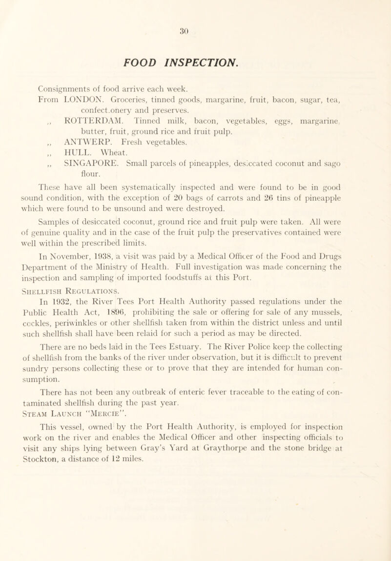 FOOD INSPECTION. Consignments of food arrive each week. From LONDON. Groceries, tinned goods, margarine, fruit, bacon, sugar, tea, confectionery and preserves. ,, ROTTERDAM. Tinned milk, bacon, vegetables, eggs, margarine., butter, fruit, ground rice and fruit pulp. ,, ANTWERP. Fresh vegetables. ,, HULL. Wheat. ,, SINGAPORE. Small parcels of pineapples, desiccated coconut and sago flour. These have all been systematically inspected and were found to be in good sound condition, with the exception of 20 bags of carrots and 26 tins of pineapple which were found to be unsound and were destroyed. Samples of desiccated coconut, ground rice and fruit pulp were taken. All were of genuine quality and in the case of the fruit pulp the preservatives contained were well within the prescribed limits. In November, 1938, a visit was paid by a Medical Officer of the Food and Drugs Department of the Ministry of Health. Full investigation was made concerning the inspection and sampling of imported foodstuffs at this Port. Shellfish Regulations. In 1932, the River Tees Port Health Authority passed regulations under the Public Health Act, 1896, prohibiting the sale or offering for sale of any mussels, cockles, periwinkles or other shellfish taken from within the district unless and until such shellfish shall have been relaid for such a period as may be directed. There are no beds laid in the Tees Estuary. The River Police keep the collecting of shellfish from the banks of the river under observation, but it is difficult to prevent sundry persons collecting these or to prove that they are intended for human con¬ sumption. There has not been any outbreak of enteric fever traceable to the eating of con¬ taminated shellfish during the past year. Steam Launch “Mercie”. This vessel, owned by the Port Health Authority, is employed for inspection work on the river and enables the Medical Officer and other inspecting officials to visit any ships lying between Gray’s Yard at Graythorpe and the stone bridge at Stockton, a distance of 12 miles.