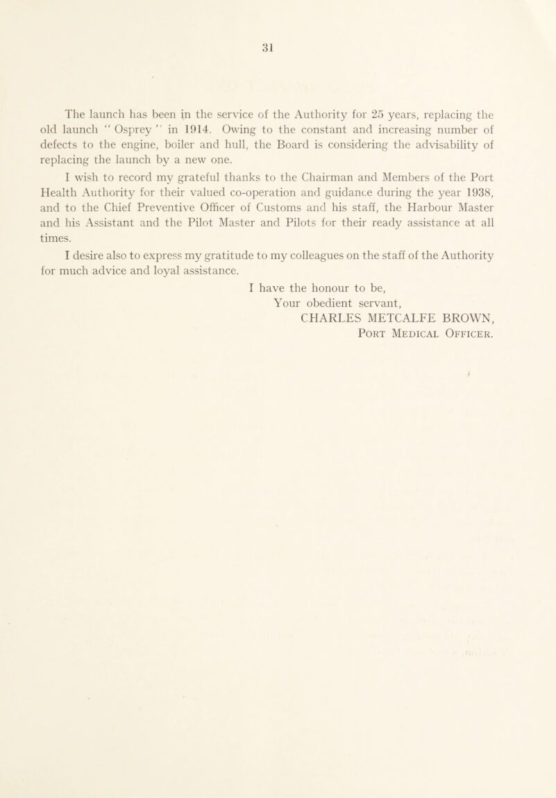 The launch has been in the service of the Authority for 25 years, replacing the old launch “ Osprey ” in 1914. Owing to the constant and increasing number of defects to the engine, boiler and hull, the Board is considering the advisability of replacing the launch by a new one. I wish to record my grateful thanks to the Chairman and Members of the Port Health Authority for their valued co-operation and guidance during the year 1938, and to the Chief Preventive Officer of Customs and his staff, the Harbour Master and his Assistant and the Pilot Master and Pilots for their ready assistance at all times. I desire also to express my gratitude to my colleagues on the staff of the Authority for much advice and loyal assistance. I have the honour to be, Your obedient servant, CHARLES METCALFE BROWN, Port Medical, Officer.