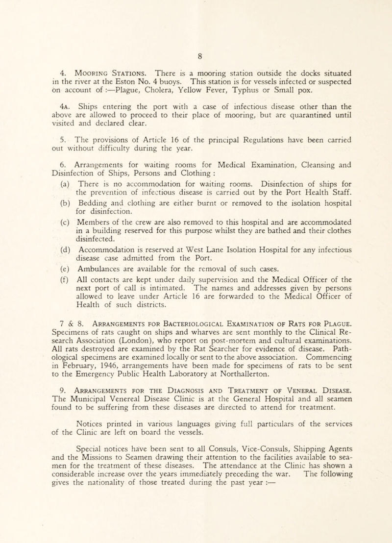 4. Mooring Stations. There is a mooring station outside the docks situated in the river at the Eston No. 4 buoys. This station is for vessels infected or suspected on account of :—Plague, Cholera, Yellow Fever, Typhus or Small pox. 4a. Ships entering the port with a case of infectious disease other than the above are allowed to proceed to their place of mooring, but are quarantined until visited and declared clear. 5. The provisions of Article 16 of the principal Regulations have been carried out without difficulty during the year. 6. Arrangements for waiting rooms for Medical Examination, Cleansing and Disinfection of Ships, Persons and Clothing : (a) There is no accommodation for waiting rooms. Disinfection of ships for the prevention of infectious disease is carried out by the Port Health Staff. (b) Bedding and clothing are either burnt or removed to the isolation hospital for disinfection. (c) Members of the crew are also removed to this hospital and are accommodated in a building reserved for this purpose whilst they are bathed and their clothes disinfected. (d) Accommodation is reserved at West Lane Isolation Hospital for any infectious disease case admitted from the Port. (e) Ambulances are available for the removal of such cases. (f) All contacts are kept under daily supervision and the Medical Officer of the next port of call is intimated. The names and addresses given by persons allowed to leave under Article 16 are forwarded to the Medical Officer of Health of such districts. 7 & 8. Arrangements for Bacteriological Examination of Rats for Plague. Specimens of rats caught on ships and wharves are sent monthly to the Clinical Re¬ search Association (London), who report on post-mortem and cultural examinations. All rats destroyed are examined by the Rat Searcher for evidence of disease. Path¬ ological specimens are examined locally or sent to the above association. Commencing in February, 1946, arrangements have been made for specimens of rats to be sent to the Emergency Public Health Laboratory at Northallerton. 9. Arrangements for the Diagnosis and Treatment of Veneral Disease. The Municipal Venereal Disease Clinic is at the General Hospital and all seamen found to be suffering from these diseases are directed to attend for treatment. Notices printed in various languages giving full particulars of the services of the Clinic are left on board the vessels. Special notices have been sent to all Consuls, Vice-Consuls, Shipping Agents and the Missions to Seamen drawing their attention to the facilities available to sea¬ men for the treatment of these diseases. The attendance at the Clinic has shown a considerable increase over the years immediately preceding the war. The following gives the nationality of those treated during the past year :—
