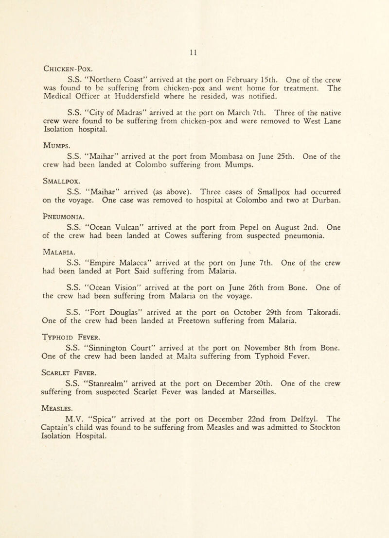 Chicken-Pox. S.S. “Northern Coast arrived at the port on February 15th. One of the crew was found to be suffering from chicken-pox and went home for treatment. The Medical Officer at Huddersfield where he resided, was notified. S.S. “City of Madras arrived at the port on March 7th. Three of the native crew were found to be suffering from chicken-pox and were removed to West Lane Isolation hospital. Mumps. S.S. “Maihar arrived at the port from Mombasa on June 25th. One of the crew had been landed at Colombo suffering from Mumps. Smallpox. S.S. “Maihar arrived (as above). Three cases of Smallpox had occurred on the voyage. One case was removed to hospital at Colombo and two at Durban. Pneumonia. S.S. “Ocean Vulcan arrived at the port from Pepel on August 2nd. One of the crew had been landed at Cowes suffering from suspected pneumonia. Malaria. S.S. “Empire Malacca arrived at the port on June 7th. One of the crew had been landed at Port Said suffering from Malaria. S.S. “Ocean Vision arrived at the port on June 26th from Bone. One of the crew had been suffering from Malaria on the voyage. S.S. “Fort Douglas arrived at the port on October 29th from Takoradi. One of the crew had been landed at Freetown suffering from Malaria. Typhoid Fever. S.S. “Sinnmgton Court arrived at the port on November 8th from Bone. One of the crew had been landed at Malta suffering from Typhoid Fever. Scarlet Fever. S.S. “Stanrealm arrived at the port on December 20th. One of the crew suffering from suspected Scarlet Fever was landed at Marseilles. Measles. M.V. “Spica arrived at the port on December 22nd from Delfzyl. The Captain's child was found to be suffering from Measles and was admitted to Stockton Isolation Hospital.