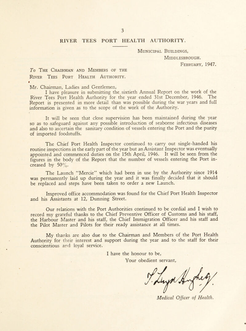 RIVER TEES PORT HEALTH AUTHORITY. Municipal Buildings, Middlesbrough. February, 1947. To The Chairman and Members of the River Tees Port Health Authority. i Mr. Chairman, Ladies and Gentlemen, I have pleasure in submitting the sixtieth Annual Report on the work of the River Tees Port Health Authority for the year ended 31st December, 1946. The Report is presented in more detail than was possible during the war years and full information is given as to the scope of the work of the Authority. It will be seen that close supervision has been maintained during the year so as to safeguard against any possible introduction of seaborne infectious diseases and also to ascertain the sanitary condition of vessels entering the Port and the purity of imported foodstuffs. The Chief Port Health Inspector continued to carry out single-handed his routine inspections in the early part of the year but an Assistant Inspector was eventually appointed and commenced duties on the 15th April, 1946. It will be seen from the figures in the body of the Report that the number of vessels entering the Port in¬ creased by 50%. The Launch “Mercie” which had been in use by the Authority since 1914 was permanently laid up during the year and it was finally decided that it should be replaced and steps have been taken to order a new Launch. Improved office accommodation was found for the Chief Port Health Inspector and his Assistants at 12, Dunning Street. Our relations with the Port Authorities continued to be cordial and I wish to record my grateful thanks to the Chief Preventive Officer of Customs and his staff, the Harbour Master and his staff, the Chief Immigration Officer and his staff and the Pilot Master and Pilots for their ready assistance at all times. My thanks are also due to the Chairman and Members of the Port Health Authority for their interest and support during the year and to the staff for their conscientious and loyal service. I have the honour to be, Your obedient servant, *