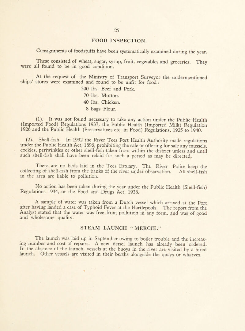 FOOD INSPECTION. Consignments of foodstuffs have been systematically examined during the year. These consisted of wheat, sugar, syrup, fruit, vegetables and groceries. They were all found to be in good condition. At the request of the Ministry of Transport Surveyor the undermentioned ships' stores were examined and found to be unfit for food : 300 lbs. Beef and Pork. 70 lbs. Mutton. 40 lbs. Chicken. 8 bags Flour. (1). It was not found necessary to take any action under the Public Health (Imported Food) Regulations 1937, the Public Health (Imported Milk) Regulation 1926 and the Public Health (Preservatives etc. in Food) Regulations, 1925 to 1940. (2). Shell-fish. In 1932 the River Tees Port Health Authority made regulations under the Public Health Act, 1896, prohibiting the sale or offering for sale any mussels, cockles, periwinkles or other shell-fish taken from within the district unless and until such shell-fish shall have been relaid for such a period as may be directed. There are no beds laid in the Tees Estuary. The River Police keep the collecting of shell-fish from the banks of the river under observation. All shell-fish in the area are liable to pollution. No action has been taken during the year under the Public Health (Shell-fish) Regulations 1934, or the Food and Drugs Act, 1938. A sample of water was taken from a Dutch vessel which arrived at the Port after having landed a case of Typhoid Fever at the Hartlepools. The report from the Analyst stated that the water was free from pollution in any form, and was of good and wholesome quality. STEAM LAUNCH  MERC IE. The launch was laid up in September owing to boiler trouble and the increas¬ ing number and cost of repairs. A new deisel launch has already been ordered. In the absence of the launch, vessels at the buoys in the river are visited by a hired launch. Other vessels are visited in their berths alongside the quays or wharves. %