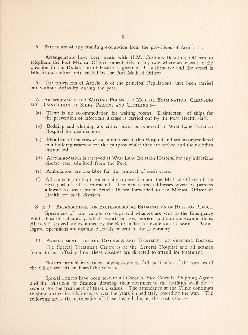 5. Particulars of any standing exemption from the provisions of Article 14. Arrangements have been made with H.M. Customs Boarding Officers to telephone the Port Medical Officer immediately in any case where an answer to the question in the Declaration of Health is given in the affirmative and the vessel is held in quarantine until visited by the Port Medical Officer. 6. The provisions cf Article 16 of the principal Regulations have been carried out without difficulty during the year. 7. Arrangements for Waiting Rooms for Medical Examination, Cleansing and Disinfection of Ships, Persons and Clothing :— (a) There is no accommodation for waiting rooms. Disinfecton of ships for the prevention of infectious disease is carried out by the Port Health staff. (b) Bedding and clothing are either burnt or removed to West Lane Isolation Hospital for disinfection. (c) Members of the crew are also removed to this Hospital and are accommodated in a building reserved for this purpose whilst they are bathed and their clothes disinfected. (d) Accommodation is reserved at West Lane Isolation Hospital for any infectious disease case admitted from the Port. (e) Ambulances are available for the removal of such cases. (f) All contacts are kept under daily supervision and the Medical Officer of the next port of call is intimated. The names and addresses given by persons allowed to leave under Article 16 are forwarded to the Medical Officer of Health for such districts. 8. 6c 9. Arrangements for Bacteriological Examination of Rats for Plague. Specimens of rats caught on ships and wharves are sent to the Emergency Public Health Laboratory, which reports on post mortem and cultural examinations. All rats destroyed are examined by the Rat Catcher for evidence of disease. Patho¬ logical Specimens are examined locally or sent to the Laboratory. 10. Arrangements for the Diagnosis and Treatment of Venereal Disease. The Special Treatment Centre is at the General Llospital and all seamen found to be suffering from these diseases are directed to attend for treatment. Notices printed in various languages giving full particulars of the services of the Clinic are left cn board the vessels. Special notices have been sent to all Consuls, Vice-Consuls, Shipping Agents and the Missions to Seamen drawing their attention to the facilities available to seamen for the treatmei t of these diseases. The attendance at the Clinic continues to show a considerable increase over the years immediately preceding the war. The following gives the nationality of those treated during the past year :—