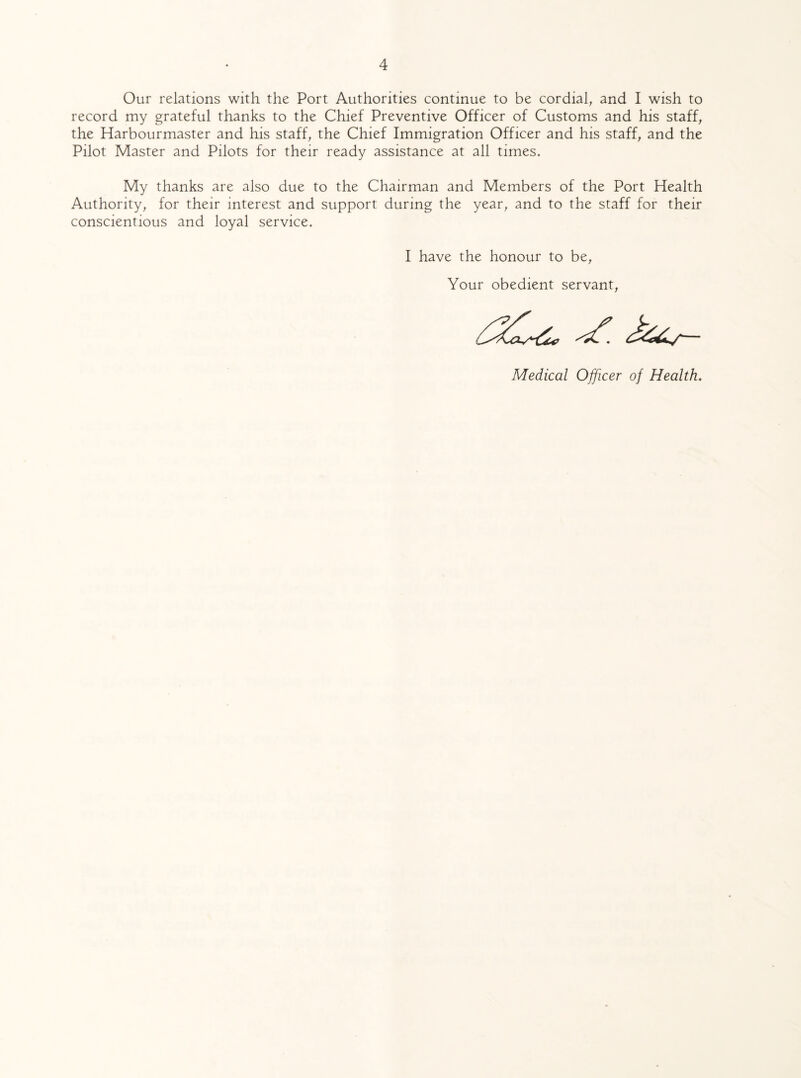 Our relations with the Port Authorities continue to be cordial, and I wish to record my grateful thanks to the Chief Preventive Officer of Customs and his staff, the Harbourmaster and his staff, the Chief Immigration Officer and his staff, and the Pilot Master and Pilots for their ready assistance at all times. My thanks are also due to the Chairman and Members of the Port Health Authority, for their interest and support during the year, and to the staff for their conscientious and loyal service. I have the honour to be, Your obedient servant, Medical Officer of Health.