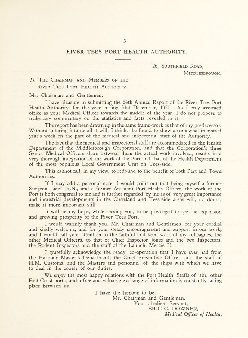 RIVER TEES PORT HEALTH AUTHORITY. To The Chairman and Members of the River Tees Port Health Authority. 26, Southfield Road, Middlesbrough. Mr. Chairman and Gentlemen, I have pleasure in submitting the 64th Annual Report of the River Tees Port Health Authority, for the year ending 31st December, 1950. As I only assumed office as your Medical Officer towards the middle of the year, I do not propose to make any commentary on the statistics and facts revealed in it. The report has been drawn up in the same frame-work as that of my predecessor. Without entering into detail it will, I think, be found to show a somewhat increased year's work on the part of the medical and inspectorial staff of the Authority. The fact that the medical and inspectorial staff are accommodated in the Health Department of the Middlesbrough Corporation, and that the Corporation's three Senior Medical Officers share between them the actual work involved, results in a very thorough integration of the work of the Port and that of the Health Department of the most populous Local Government Unit on Tees-side. This cannot fail, in my view, to redound to the benefit of both Port and Town Authorities. If I may add a personal note, I would point out that being myself a former Surgeon Lieut. R.N., and a former Assistant Port Health Officer, the work of the Port is both congenial to me and is further regarded by me as of very great importance and industrial developments in the Cleveland and Tees-side areas will, no doubt, make it more important still. It will be my hope, while serving you, to be privileged to see the expansion and growing prosperity of the River Tees Port. I would warmly thank you, Mr. Chairman and Gentlemen, for your cordial and kindly welcome, and for your steady encouragement and support in our work, and I would call your attention to the faithful and keen work of my colleagues, the other Medical Officers, to that of Chief Inspector Jones and the two Inspectors, the Rodent Inspectors and the staff of the Launch, Mercie II. I gratefully acknowledge the ready co-operation that I have ever had from the Harbour Master's Department, the Chief Preventive Officer, and the staff of H.M. Customs, and the Masters and personnel of the ships with which we have to deal in the course of our duties. We enjoy the most happy relations with the Port Health Staffs of the other East Coast ports, and a free and valuable exchange of information is constantly taking place between us. I have the honour to be, Mr. Chairman and Gentlemen, Your obedient Servant, ERIC C. DOWNER, Medical Officer of Health.
