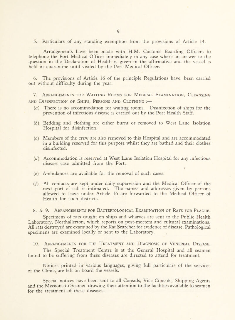 5. Particulars of any standing exemption from the provisions of Article 14. Arrangements have been made with H.M. Customs Boarding Officers to telephone the Port Medical Officer immediately in any case where an answer to the question in the Declaration of Health is given in the affirmative and the vessel is held in quarantine until visited by the Port Medical Officer. 6. The provisions of Article 16 of the principle Regulations have been carried out without difficulty during the year. 7. Arrangements for Waiting Rooms for Medical Examination, Cleansing and Disinfection of Ships, Persons and Clothing :— (а) There is no accommodation for waiting rooms. Disinfection of ships for the prevention of infectious disease is carried out by the Port Health Staff. (б) Bedding and clothing are either burnt or removed to West Lane Isolation Hospital for disinfection. (c) Members of the crew are also removed to this Hospital and are accommodated in a building reserved for this purpose whilst they are bathed and their clothes disinfected. (d) Accommodation is reserved at West Lane Isolation Hospital for any infectious disease case admitted from the Port. (e) Ambulances are available for the removal of such cases. (/) All contacts are kept under daily supervision and the Medical Officer of the next port of call is intimated. The names and addresses given by persons allowed to leave under Article 16 are forwarded to the Medical Officer of Health for such districts. 8. 6c 9. Arrangements for Bacteriological Examination of Rats for Plague. Specimens of rats caught on ships and wharves are sent to the Public Health Laboratory, Northallerton, which reports on post-mortem and cultural examinations. All rats destroyed are examined by the Rat Searcher for evidence of disease. Pathological specimens are examined locally or sent to the Laboratory. 10. Arrangements for the Treatment and Diagnosis of Venereal Disease. The Special Treatment Centre is at the General Hospital and all seamen found to be suffering from these diseases are directed to attend for treatment. Notices printed in various languages, giving full particulars of the services of the Clinic, are left on board the vessels. B Special notices have been sent to all Consuls, Vice-Consuls, Shipping Agents and the Missions to Seamen drawing their attention to the facilities available to seamen for the treatment of these diseases.