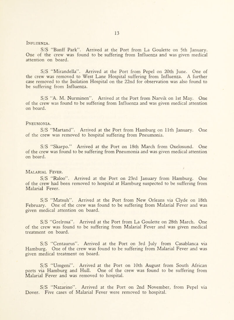 Influenza. S/S ''Banff Park. Arrived at the Port from La Goulette on 5th January. One of the crew was found to be suffering from Influenza and was given medical attention on board. S/S Mirandella”. Arrived at the Port from Pepel on 20th June. One of the crew was removed to West Lane Hospital suffering from Influenza. A further case removed to the Isolation Hospital on the 22nd for observation was also found to be suffering from Influenza. S/S A. M. Nurminen”. Arrived at the Port from Narvik on 1st May. One of the crew was found to be suffering from Influenza and was given medical attention on board. Pneumonia. S/S Martand”. Arrived at the Port from Hamburg on 11th January. One of the crew was removed to hospital suffering from Pneumonia. S/S Skarpo.” Arrived at the Port on 18th March from Oxelosund. One of the crew was found to be suffering from Pneumonia and was given medical attention on board. Malarial Fever. S/S Raloo”. Arrived at the Port on 23rd January from Hamburg. One of the crew had been removed to hospital at Hamburg suspected to be suffering from Malarial Fever. S/S Matsuh”. Arrived at the Port from New Orleans via Clyde on 18th February. One of the crew was found to be suffering from Malarial Fever and was given medical attention on board. S/S Grelrosa'h Arrived at the Port from La Goulette on 28th March. One of the crew was found to be suffering from Malarial Fever and was given medical treatment on board. S/S Centaurus”. Arrived at the Port on 3rd July from Casablanca via Hamburg. One of the crew was found to be suffering from Malarial Fever and was given medical treatment on board. S/S Umgeni”. Arrived at the Port on 10th August from South African ports via Hamburg and Hull. One of the crew was found to be suffering from Malarial Fever and was removed to hospital. S/S Nazarino. Arrived at the Port on 2nd November, from Pepel via Dover. Five cases of Malarial Fever were removed to hospital.