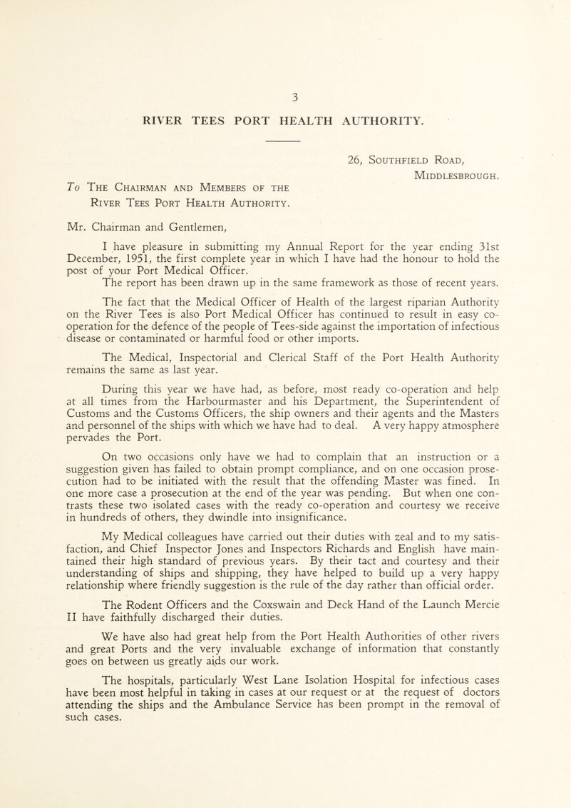 RIVER TEES PORT HEALTH AUTHORITY. To The Chairman and Members of the River Tees Port Health Authority. 26, Southfield Road, Middlesbrough. Mr. Chairman and Gentlemen, I have pleasure in submitting my Annual Report for the year ending 31st December, 1951, the first complete year in which I have had the honour to hold the post of your Port Medical Officer. The report has been drawn up in the same framework as those of recent years. The fact that the Medical Officer of Health of the largest riparian Authority on the River Tees is also Port Medical Officer has continued to result in easy co¬ operation for the defence of the people of Tees-side against the importation of infectious disease or contaminated or harmful food or other imports. The Medical, Inspectorial and Clerical Staff of the Port Health Authority remains the same as last year. During this year we have had, as before, most ready co-operation and help at all times from the Harbourmaster and his Department, the Superintendent of Customs and the Customs Officers, the ship owners and their agents and the Masters and personnel of the ships with which we have had to deal. A very happy atmosphere pervades the Port. On two occasions only have we had to complain that an instruction or a suggestion given has failed to obtain prompt compliance, and on one occasion prose¬ cution had to be initiated with the result that the offending Master was fined. In one more case a prosecution at the end of the year was pending. But when one con¬ trasts these two isolated cases with the ready co-operation and courtesy we receive in hundreds of others, they dwindle into insignificance. My Medical colleagues have carried out their duties with zeal and to my satis¬ faction, and Chief Inspector Jones and Inspectors Richards and English have main¬ tained their high standard of previous years. By their tact and courtesy and their understanding of ships and shipping, they have helped to build up a very happy relationship where friendly suggestion is the rule of the day rather than official order. The Rodent Officers and the Coxswain and Deck Hand of the Launch Mercie II have faithfully discharged their duties. We have also had great help from the Port Health Authorities of other rivers and great Ports and the very invaluable exchange of information that constantly goes on between us greatly aids our work. The hospitals, particularly West Lane Isolation Hospital for infectious cases have been most helpful in taking in cases at our request or at the request of doctors attending the ships and the Ambulance Service has been prompt in the removal of such cases.