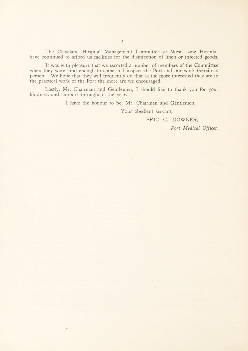 The Cleveland Hospital Management Committee at West Lane Hospital have continued to afford us facilities for the disinfection of linen or infected goods. It was with pleasure that we escorted a number of members of the Committee when they were kind enough to come and inspect the Port and our work therein in person. We hope that they will frequently do that as the more interested they are in the practical work of the Port the more are we encouraged. Lastly, Mr. Chairman and Gentlemen, I should like to thank you for your kindness and support throughout the year. I have the honour to be, Mr. Chairman and Gentlemen, Your obedient servant, ERIC C. DOWNER, Port Medical Officer.