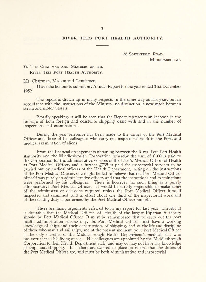 RIVER TEES PORT HEALTH AUTHORITY. To The Chairman and Members of the River Tees Port Health Authority. 26 Southfield Road, Middlesbrough. Mr. Chairman, Madam and Gentlemen, I have the honour to submit my Annual Report for the year ended 31st December 1952. The report is drawn up in many respects in the same way as last year, but in accordance with the instructions of the Ministry, no distinction is now made between steam and motor vessels. Broadly speaking, it will be seen that the Report represents an increase in the tonnage of both foreign and coastwise shipping dealt with and in the number of inspections and examinations. During the year reference has been made to the duties of the Port Medical Officer and those of his colleagues who carry out inspectorial work in the Port, and medical examination of aliens. From the financial arrangements obtaining between the River Tees Port Health Authority and the Middlesbrough Corporation, whereby the sum of £100 is paid to the Corporation for the administrative services of the latter's Medical Officer of Health as Port Medical Officer, and a further £735 is paid for inspectorial services to be carried out by medical officers ol the Health Department, acting on the instructions of the Port Medical Officer, one might be led to believe that the Port Medical Officer himself was purely an administrative officer, and that the inspections and examinations were performed by his colleagues. There is however, no such thing as a purely administrative Port Medical Officer. It would be utterly impossible to make some of the administrative decisions required unless the Port Medical Officer himself inspected and examined, and in effect about one third of the inspectorial work and of the standby duty is performed by the Port Medical Officer himself. There are many arguments referred to in my report for last year, whereby it is desirable that the Medical Officer of Health of the largest Riparian Authority should be Port Medical Officer. It must be remembered that to carry out the port health administration successfully, the Port Medical Officer must have a working knowledge of ships and their construction, of shipping, and of the life and discipline of those who man and sail ships, and at the present moment, your Port Medical Officer is the only member of the Middlesbrough Health Department's medical staff who has ever earned his living at sea. His colleagues are appointed by the Middlesbrough Corporation to their Health Department staff, and may or may not have any knowledge of ships and shipping. It is therefore desired to place on record that the duties of the Port Medical Officer are, and must be both administrative and inspectorial.