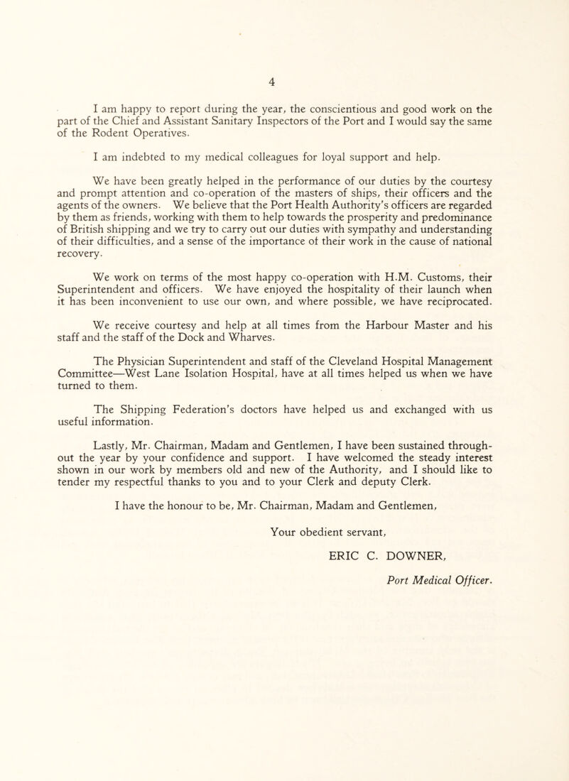 I am happy to report during the year, the conscientious and good work on the part of the Chief and Assistant Sanitary Inspectors of the Port and I would say the same of the Rodent Operatives. I am indebted to my medical colleagues for loyal support and help. We have been greatly helped in the performance of our duties by the courtesy and prompt attention and co-operation of the masters of ships, their officers and the agents of the owners. We believe that the Port Health Authority's officers are regarded by them as friends, working with them to help towards the prosperity and predominance of British shipping and we try to carry out our duties with sympathy and understanding of their difficulties, and a sense of the importance of their work in the cause of national recovery. We work on terms of the most happy co-operation with H.M. Customs, their Superintendent and officers. We have enjoyed the hospitality of their launch when it has been inconvenient to use our own, and where possible, we have reciprocated. We receive courtesy and help at all times from the Harbour Master and his staff and the staff of the Dock and Wharves. The Physician Superintendent and staff of the Cleveland Hospital Management Committee—West Lane Isolation Hospital, have at all times helped us when we have turned to them. The Shipping Federation's doctors have helped us and exchanged with us useful information. Lastly, Mr. Chairman, Madam and Gentlemen, I have been sustained through¬ out the year by your confidence and support. I have welcomed the steady interest shown in our work by members old and new of the Authority, and I should like to tender my respectful thanks to you and to your Clerk and deputy Clerk. I have the honour to be, Mr. Chairman, Madam and Gentlemen, Your obedient servant, ERIC C. DOWNER, Port Medical Officer.