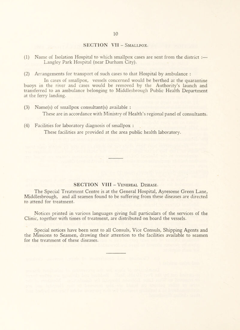 SECTION VII - Smallpox. (1) Name of Isolation Hospital to which smallpox cases are sent from the district :— Langley Park Hospital (near Durham City). (2) Arrangements for transport of such cases to that Hospital by ambulance : In cases of smallpox, vessels concerned would be berthed at the quarantine buoys in the river and cases would be removed by the Authority's launch and transferred to an ambulance belonging to Middlesbrough Public Health Department at the ferry landing. (3) Name(s) of smallpox consultant(s) available : These are in accordance with Ministry of Health's regional panel of consultants. (4) Facilities for laboratory diagnosis of smallpox : These facilities are provided at the area public health laboratory. SECTION VIII - Venereal Disease. The Special Treatment Centre is at the General Hospital, Ayresome Green Lane, Middlesbrough, and all seamen found to be suffering from these diseases are directed to attend for treatment. Notices printed in various languages giving full particulars of the services of the Clinic, together with times of treatment, are distributed on board the vessels. Special notices have been sent to all Consuls, Vice Consuls, Shipping Agents and the Missions to Seamen, drawing their attention to the facilities available to seamen for the treatment of these diseases.
