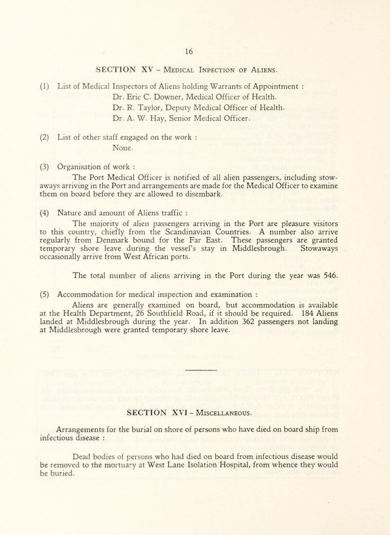 SECTION XV - Medical Inpection of Aliens. (1) List of Medical Inspectors of Aliens holding Warrants of Appointment : Dr. Eric C. Downer, Medical Officer of Health. Dr. R. Taylor, Deputy Medical Officer of Health. Dr. A. W. Hay, Senior Medical Officer. (2) List of other staff engaged on the work : None. (3) Organisation of work : The Port Medical Officer is notified of all alien passengers, including stow¬ aways arriving in the Port and arrangements are made for the Medical Officer to examine them on board before they are allowed to disembark. (4) Nature and amount of Aliens traffic : The majority of alien passengers arriving in the Port are pleasure visitors to this country, chiefly from the Scandinavian Countries. A number also arrive regularly from Denmark bound for the Far East. These passengers are granted temporary shore leave during the vessel's stay in Middlesbrough. Stowaways occasionally arrive from West African ports. The total number of aliens arriving in the Port during the year was 546. (5) Accommodation for medical inspection and examination : Aliens are generally examined on board, but accommodation is available at the Health Department, 26 Southfield Road, if it should be required. 184 Aliens landed at Middlesbrough during the year. In addition 362 passengers not landing at Middlesbrough were granted temporary shore leave. SECTION XVI - Miscellaneous. Arrangements for the burial on shore of persons who have died on board ship from infectious disease : Dead bodies of persons who had died on board from infectious disease would be removed to the mortuary at West Lane Isolation Hospital, from whence they would be buried.