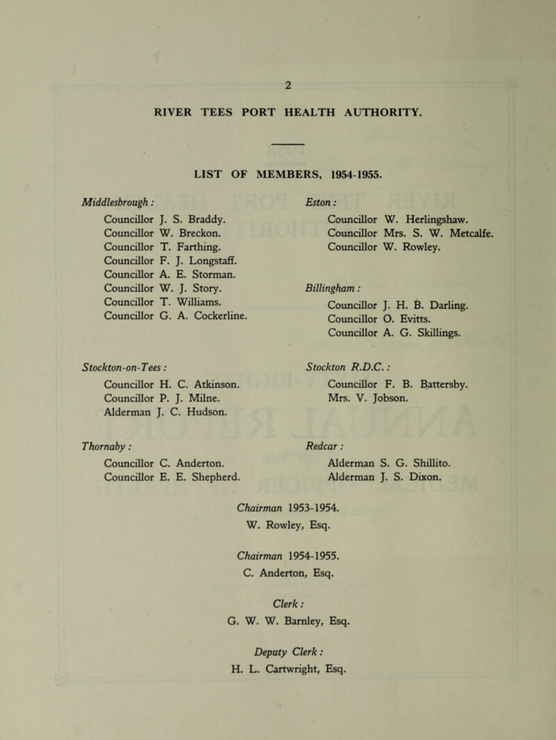 RIVER TEES PORT HEALTH AUTHORITY. LIST OF MEMBERS, 1954-1955. Middlesbrough: Councillor Councillor Councillor Councillor Councillor Councillor Councillor Councillor J. S. Braddy. W. Breckon. T. Farthing. F. J. Longstaff. A. E. Storman. W. J. Story. T. Williams. G. A. Cockerline. Eston: Councillor W. Herlingshaw. Councillor Mrs. S. W. Metcalfe. Councillor W. Rowley. Billingham: Councillor J. H. B. Darling. Councillor O. Evitts. Councillor A. G. Skillings. Stockton-on-Tees: Councillor H. C. Atkinson. Councillor P. J. Milne. Alderman J. C. Hudson. Thornaby : Councillor C. Anderton. Councillor E. E. Shepherd. Stockton R.D.C.: Councillor F. B. Battersby. Mrs. V. Jobson. Redcar: Alderman S. G. Shillito. Alderman J. S. Dixon. Chairman 1953-1954. W. Rowley, Esq. Chairman 1954-1955. C. Anderton, Esq. Clerk: G. W. W. Barnley, Esq. Deputy Clerk: H. L. Cartwright, Esq.