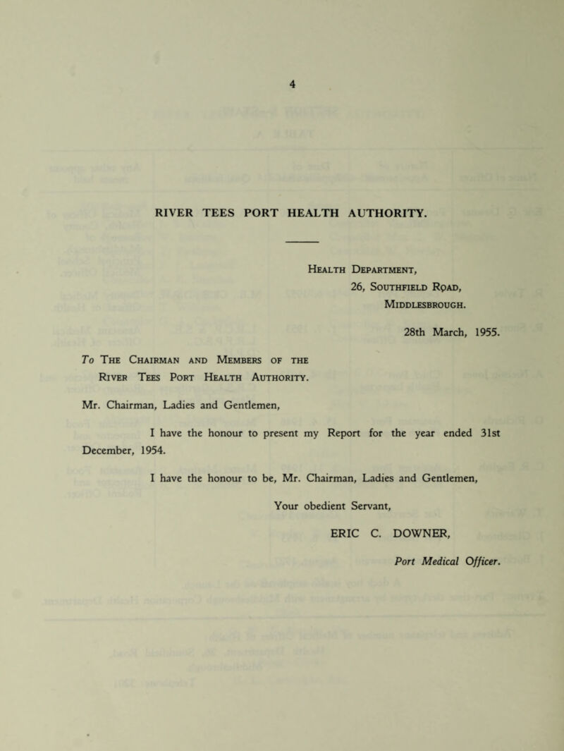 RIVER TEES PORT HEALTH AUTHORITY. Health Department, 26, Southfield Rpad, Middlesbrough. 28th March, 1955. To The Chairman and Members of the River Tees Port Health Authority. Mr. Chairman, Ladies and Gentlemen, I have the honour to present my Report for the year ended 31st December, 1954. I have the honour to be, Mr. Chairman, Ladies and Gentlemen, Your obedient Servant, ERIC C. DOWNER, Port Medical Officer.