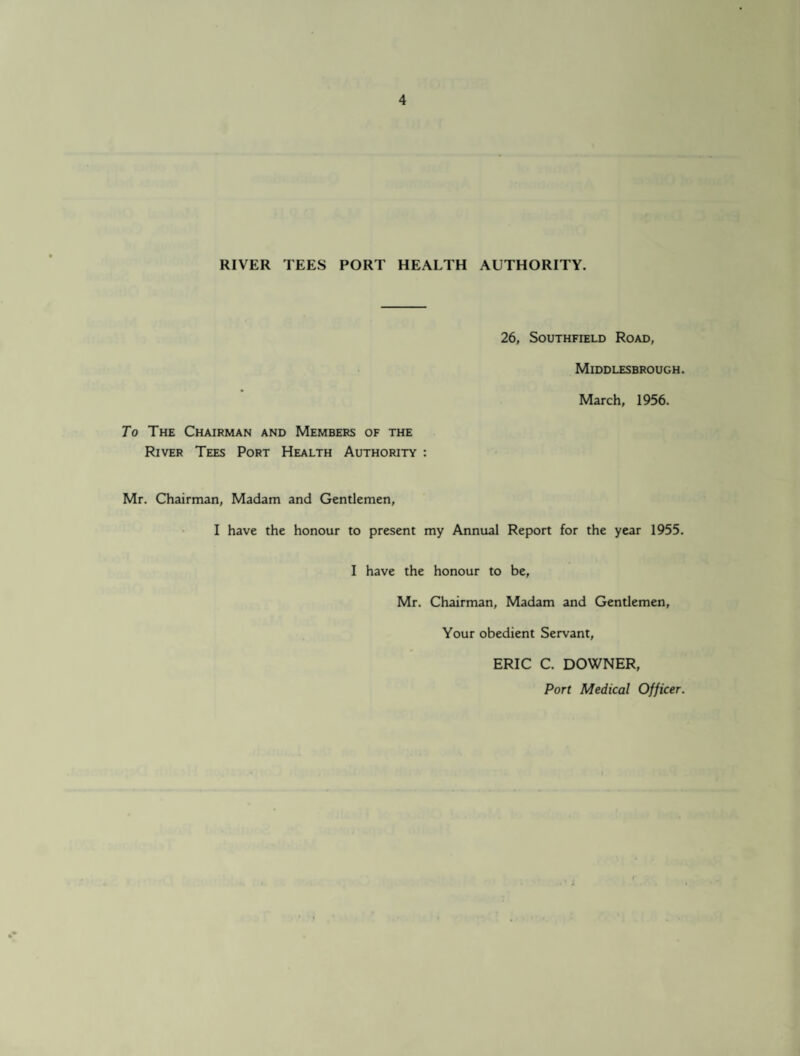 RIVER TEES PORT HEALTH AUTHORITY. 26, Southfield Road, Middlesbrough. March, 1956. To The Chairman and Members of the River Tees Port Health Authority : Mr. Chairman, Madam and Gentlemen, I have the honour to present my Annual Report for the year 1955. I have the honour to be, Mr. Chairman, Madam and Gentlemen, Your obedient Servant, ERIC C. DOWNER, Port Medical Officer.