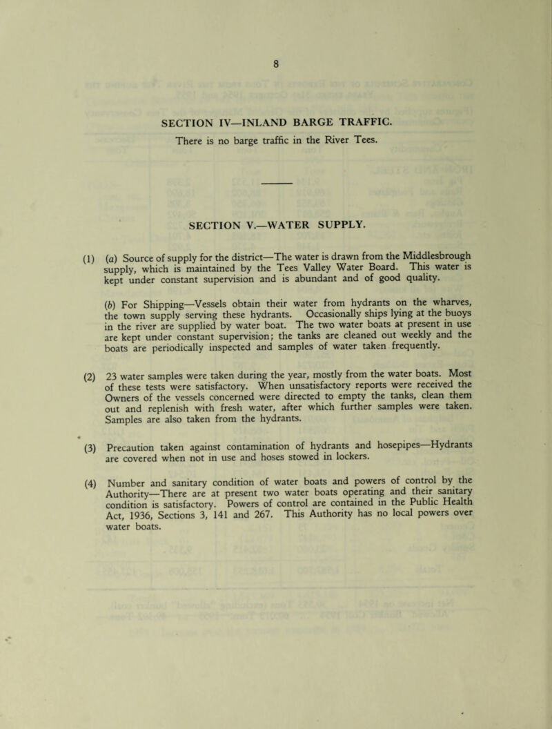 SECTION IV—INLAND BARGE TRAFFIC. There is no barge traffic in the River Tees. SECTION V.—WATER SUPPLY. (1) (a) Source of supply for the district—The water is drawn from the Middlesbrough supply, which is maintained by the Tees Valley Water Board. This water is kept under constant supervision and is abundant and of good quality. (b) For Shipping—Vessels obtain their water from hydrants on the wharves, the town supply serving these hydrants. Occasionally ships lying at the buoys in the river are supplied by water boat. The two water boats at present in use are kept under constant supervision; the tanks are cleaned out weekly and the boats are periodically inspected and samples of water taken frequently. (2) 23 water samples were taken during the year, mostly from the water boats. Most of these tests were satisfactory. When unsatisfactory reports were received the Owners of the vessels concerned were directed to empty the tanks, clean them out and replenish with fresh water, after which further samples were taken. Samples are also taken from the hydrants. (3) Precaution taken against contamination of hydrants and hosepipes—Hydrants are covered when not in use and hoses stowed in lockers. (4) Number and sanitary condition of water boats and powers of control by the Authority—There are at present two water boats operating and their sanitary condition is satisfactory. Powers of control are contained in the Public Health Act, 1936, Sections 3, 141 and 267. This Authority has no local powers over water boats.