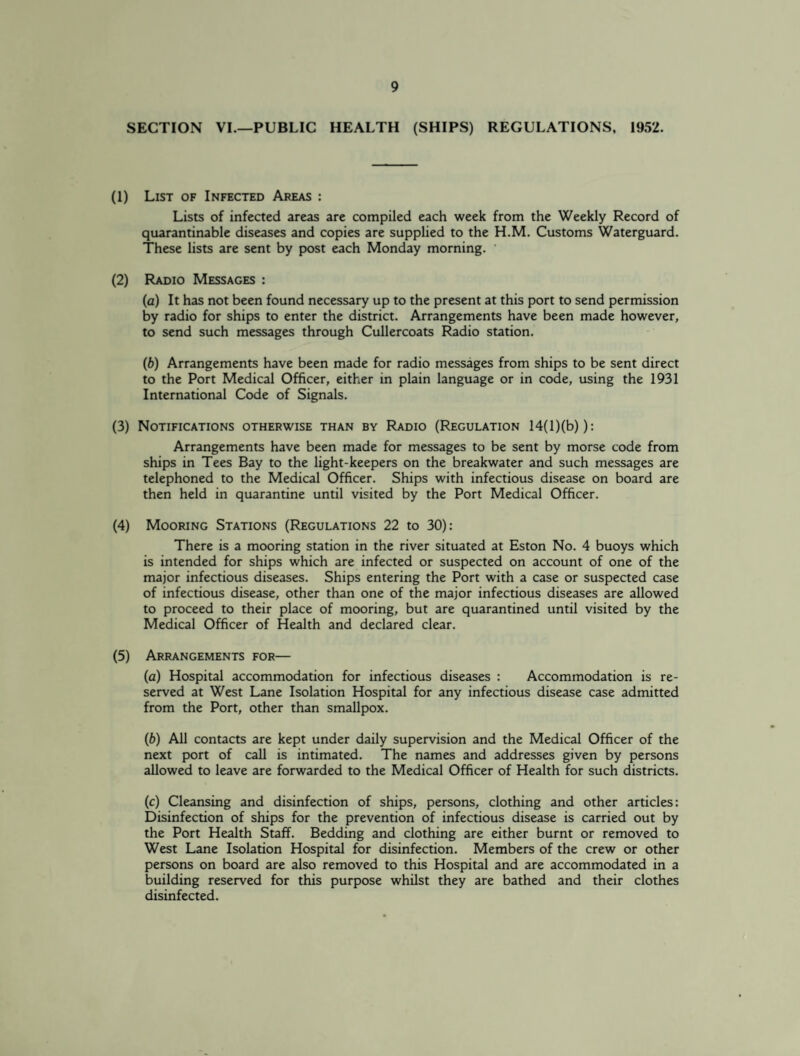 SECTION VI.—PUBLIC HEALTH (SHIPS) REGULATIONS, 1952. (1) List of Infected Areas : Lists of infected areas are compiled each week from the Weekly Record of quarantinable diseases and copies are supplied to the H.M. Customs Waterguard. These lists are sent by post each Monday morning. (2) Radio Messages : (a) It has not been found necessary up to the present at this port to send permission by radio for ships to enter the district. Arrangements have been made however, to send such messages through Cullercoats Radio station. (b) Arrangements have been made for radio messages from ships to be sent direct to the Port Medical Officer, either in plain language or in code, using the 1931 International Code of Signals. (3) Notifications otherwise than by Radio (Regulation 14(l)(b)): Arrangements have been made for messages to be sent by morse code from ships in Tees Bay to the light-keepers on the breakwater and such messages are telephoned to the Medical Officer. Ships with infectious disease on board are then held in quarantine until visited by the Port Medical Officer. (4) Mooring Stations (Regulations 22 to 30): There is a mooring station in the river situated at Eston No. 4 buoys which is intended for ships which are infected or suspected on account of one of the major infectious diseases. Ships entering the Port with a case or suspected case of infectious disease, other than one of the major infectious diseases are allowed to proceed to their place of mooring, but are quarantined until visited by the Medical Officer of Health and declared clear. (5) Arrangements for— (a) Hospital accommodation for infectious diseases : Accommodation is re¬ served at West Lane Isolation Hospital for any infectious disease case admitted from the Port, other than smallpox. (b) All contacts are kept under daily supervision and the Medical Officer of the next port of call is intimated. The names and addresses given by persons allowed to leave are forwarded to the Medical Officer of Health for such districts. (c) Cleansing and disinfection of ships, persons, clothing and other articles: Disinfection of ships for the prevention of infectious disease is carried out by the Port Health Staff. Bedding and clothing are either burnt or removed to West Lane Isolation Hospital for disinfection. Members of the crew or other persons on board are also removed to this Hospital and are accommodated in a building reserved for this purpose whilst they are bathed and their clothes disinfected.