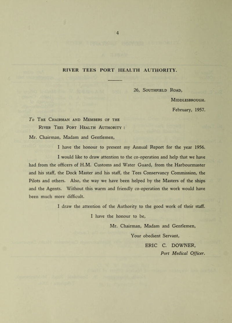 RIVER TEES PORT HEALTH AUTHORITY. 26, Southfield Road, Middlesbrough. February, 1957. To The Chairman and Members of the River Tees Port Health Authority : Mr. Chairman, Madam and Gentlemen, I have the honour to present my Annual Report for the year 1956. I would like to draw attention to the co-operation and help that we have had from the officers of H.M. Customs and Water Guard, from the Harbourmaster and his staff, the Dock Master and his staff, the Tees Conservancy Commission, the Pilots and others. Also, the way we have been helped by the Masters of the ships and the Agents. Without this warm and friendly co-operation the work would have been much more difficult. I draw the attention of the Authority to the good work of their staff. I have the honour to be, Mr. Chairman, Madam and Gentlemen, Your obedient Servant, ERIC C. DOWNER, Port Medical Officer.