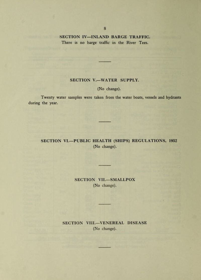 SECTION IV—INLAND BARGE TRAFFIC. There is no barge traffic in the River Tees. SECTION V.—WATER SUPPLY. (No change). Twenty water samples were taken from the water boats, vessels and hydrants during the year. SECTION VI.—PUBLIC HEALTH (SHIPS) REGULATIONS, 1952 (No change). SECTION VII.—SMALLPOX (No change). SECTION VIII.—VENEREAL DISEASE (No change).