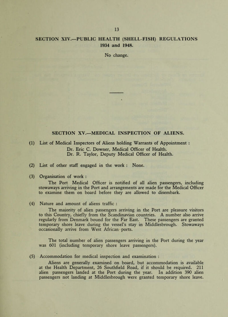 SECTION XIV.—PUBLIC HEALTH (SHELL FISH) REGULATIONS 1934 and 1948. No change. SECTION XV.—MEDICAL INSPECTION OF ALIENS. (1) List of Medical Inspectors of Aliens holding Warrants of Appointment : Dr. Eric C. Downer, Medical Officer of Health. Dr. R. Taylor, Deputy Medical Officer of Health. (2) List of other staff engaged in the work : None. (3) Organisation of work : The Port Medical Officer is notified of all alien passengers, including stowaways arriving in the Port and arrangements are made for the Medical Officer to examine them on board before they are allowed to disembark. (4) Nature and amount of aliens traffic : The majority of alien passengers arriving in the Port are pleasure visitors to this Country, chiefly from the Scandinavian countries. A number also arrive regularly from Denmark bound for the Far East. These passengers are granted temporary shore leave during the vessel’s stay in Middlesbrough. Stowaways occasionally arrive from West African ports. The total number of alien passengers arriving in the Port during the year was 601 (including temporary shore leave passengers). (5) Accommodation for medical inspection and examination : Aliens are generally examined on board, but accommodation is available at the Health Department, 26 Southfield Road, if it should be required. 211 alien passengers landed at the Port during the year. In addition 390 alien passengers not landing at Middlesbrough were granted temporary shore leave.