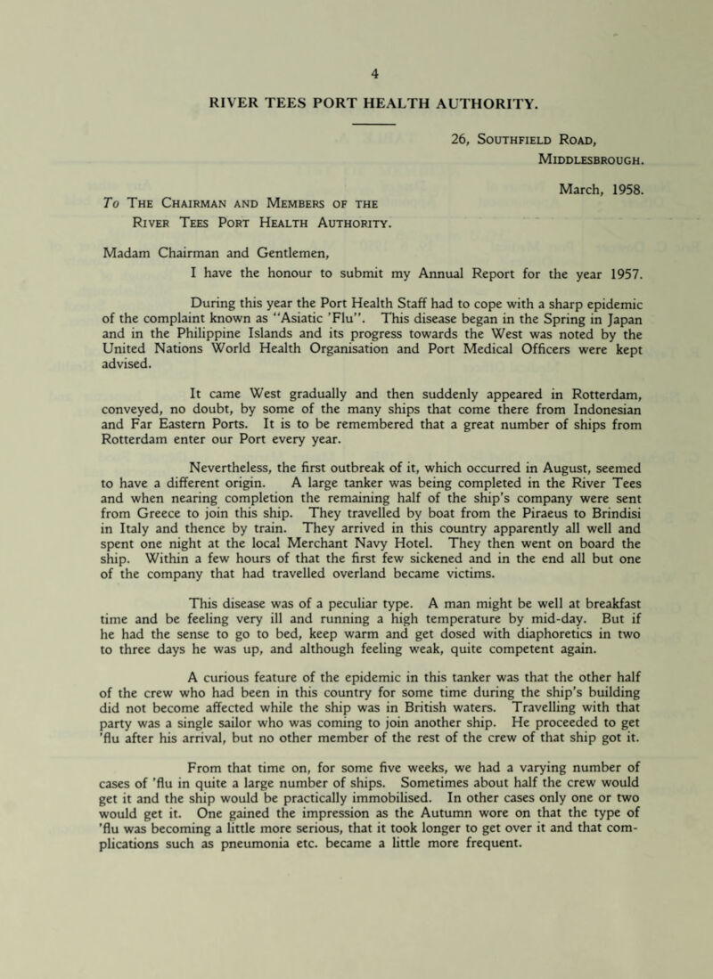 RIVER TEES PORT HEALTH AUTHORITY. To The Chairman and Members of the River Tees Port Health Authority. 26, Southfield Road, Middlesbrough. March, 1958. Madam Chairman and Gentlemen, I have the honour to submit my Annual Report for the year 1957. During this year the Port Health Staff had to cope with a sharp epidemic of the complaint known as “Asiatic ’Flu”. This disease began in the Spring in Japan and in the Philippine Islands and its progress towards the West was noted by the United Nations World Health Organisation and Port Medical Officers were kept advised. It came West gradually and then suddenly appeared in Rotterdam, conveyed, no doubt, by some of the many ships that come there from Indonesian and Far Eastern Ports. It is to be remembered that a great number of ships from Rotterdam enter our Port every year. Nevertheless, the first outbreak of it, which occurred in August, seemed to have a different origin. A large tanker was being completed in the River Tees and when nearing completion the remaining half of the ship’s company were sent from Greece to join this ship. They travelled by boat from the Piraeus to Brindisi in Italy and thence by train. They arrived in this country apparently all well and spent one night at the local Merchant Navy Hotel. They then went on board the ship. Within a few hours of that the first few sickened and in the end all but one of the company that had travelled overland became victims. This disease was of a peculiar type. A man might be well at breakfast time and be feeling very ill and running a high temperature by mid-day. But if he had the sense to go to bed, keep warm and get dosed with diaphoretics in two to three days he was up, and although feeling weak, quite competent again. A curious feature of the epidemic in this tanker was that the other half of the crew who had been in this country for some time during the ship's building did not become affected while the ship was in British waters. Travelling with that party was a single sailor who was coming to join another ship. He proceeded to get 'flu after his arrival, but no other member of the rest of the crew of that ship got it. From that time on, for some five weeks, we had a varying number of cases of ’flu in quite a large number of ships. Sometimes about half the crew would get it and the ship would be practically immobilised. In other cases only one or two would get it. One gained the impression as the Autumn wore on that the type of ’flu was becoming a little more serious, that it took longer to get over it and that com¬ plications such as pneumonia etc. became a little more frequent.
