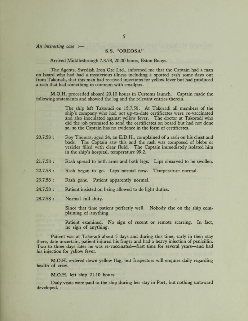An interesting case :— S.S. OREOSA” Arrived Middlesbrough 7.8.58, 20.00 hours, Eston Buoys. The Agents, Swedish Iron Ore Ltd., informed me that the Captain had a man on board who had had a mysterious illness including a spotted rash some days out from Takoradi, that this man had received injections for yellow fever but had produced a rash that had something in common with smallpox. M.O.H. proceeded aboard 20.10 hours in Customs launch. Captain made the following statements and showed the log and the relevant entries therein. The ship left Takoradi on 15.7.58. At Takoradi all members of the ship’s company who had not up-to-date certificates were re-vaccinated and also inoculated against yellow fever. The doctor at Takoradi who did the job promised to send the certificates on board but had not done so, so the Captain has no evidence in the form of certificates. 20.7.58 : Roy Thomas, aged 24, an E.D.H., complained of a rash on his chest and back. The Captain saw this and the rash was composed of blebs or vesicles filled with clear fluid. The Captain immediately isolated him in the ship’s hospital, temperature 99.2. 21.7.58 : Rash spread to both arms and both legs. Lips observed to be swollen. 22.7.58 : Rash began to go. Lips normal now. Temperature normal. 23.7.58 : Rash gone. Patient apparently normal. 24.7.58 : Patient insisted on being allowed to do light duties. 28.7.58 : Normal full duty. Since that time patient perfectly well. Nobody else on the ship com¬ plaining of anything. Patient examined. No sign of recent or remote scarring. In fact, no sign of anything. Patient was at Takoradi about 5 days and during this time, early in their stay there, date uncertain, patient injured his finger and had a heavy injection of penicillin. Two to three days later he was re-vaccinated—first time for several years—and had his injection for yellow fever. M.O.H. ordered down yellow flag, but Inspectors will enquire daily regarding health of crew. M.O.H. left ship 21.10 hours. Daily visits were paid to the ship during her stay in Port, but nothing untoward developed.
