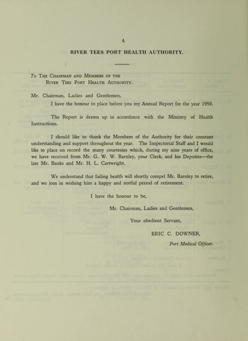 RIVER TEES PORT HEALTH AUTHORITY. _ To The Chairman and Members of the River Tees Port Health Authority. Mr. Chairman, Ladies and Gentlemen, I have the honour to place before you my Annual Report for the year 1959. The Report is drawn up in accordance with the Ministry of Health Instructions. I should like to thank the Members of the Authority for their constant understanding and support throughout the year. The Inspectorial Staff and I would like to place on record the many courtesies which, during my nine years of office, we have received from Mr. G. W. W. Barnley, your Clerk, and his Deputies—the late Mr. Banks and Mr. H. L. Cartwright. We understand that failing health will shortly compel Mr. Barnley to retire, and we join in wishing him a happy and restful period of retirement. I have the honour to be, Mr. Chairman, Ladies and Gentlemen, Your obedient Servant, ERIC C. DOWNER, Port Medical Officer.