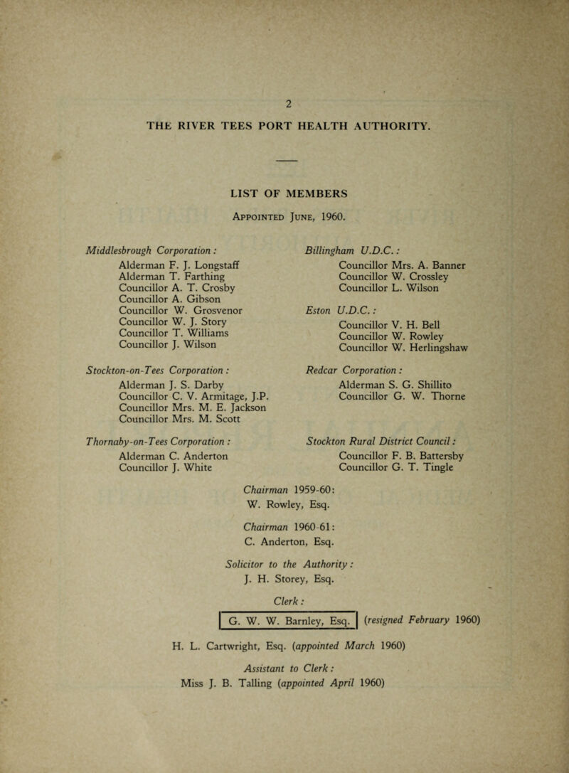 THE RIVER TEES PORT HEALTH AUTHORITY. LIST OF MEMBERS Appointed June, 1960. Middlesbrough Corporation: Alderman F. J. Longstaff Alderman T. Farthing Councillor A. T. Crosby Councillor A. Gibson Councillor W. Grosvenor Councillor W. J. Story Councillor T. Williams Councillor J. Wilson Stockton-on-Tees Corporation: Alderman J. S. Darby Councillor C. V. Armitage, J.P. Councillor Mrs. M. E. Jackson Councillor Mrs. M. Scott Thornaby-on-Tees Corporation : Alderman C. Anderton Councillor J. White Billingham U.D.C.: Councillor Mrs. A. Banner Councillor W. Crossley Councillor L. Wilson Eston U.D.C.: Councillor V. H. Bell Councillor W. Rowley Councillor W. Herlingshaw Redcar Corporation: Alderman S. G. Shillito Councillor G. W. Thorne Stockton Rural District Council: Councillor F. B. Battersby Councillor G. T. Tingle Chairman 1959-60: W. Rowley, Esq. Chairman 1960-61: C. Anderton, Esq. Solicitor to the Authority: J. H. Storey, Esq. Clerk : G. W. W. Barnley, Esq. {resigned February 1960) H. L. Cartwright, Esq. {appointed March 1960) Assistant to Clerk : Miss J. B. Tailing {appointed April 1960)