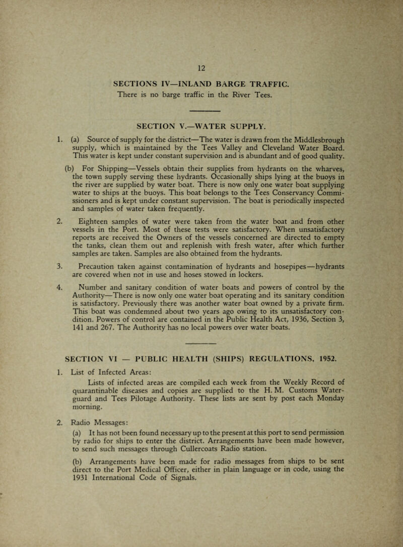 SECTIONS IV—INLAND BARGE TRAFFIC. There is no barge traffic in the River Tees. SECTION V.—WATER SUPPLY. 1. (a) Source of supply for the district—The water is drawn from the Middlesbrough supply, which is maintained by the Tees Valley and Cleveland Water Board. This water is kept under constant supervision and is abundant and of good quality. (b) For Shipping—Vessels obtain their supplies from hydrants on the wharves, the town supply serving these hydrants. Occasionally ships lying at the buoys in the river are supplied by water boat. There is now only one water boat supplying water to ships at the buoys. This boat belongs to the Tees Conservancy Commi¬ ssioners and is kept under constant supervision. The boat is periodically inspected and samples of water taken frequently. 2. Eighteen samples of water were taken from the water boat and from other vessels in the Port. Most of these tests were satisfactory. When unsatisfactory reports are received the Owners of the vessels concerned are directed to empty the tanks, clean them out and replenish with fresh water, after which further samples are taken. Samples are also obtained from the hydrants. 3. Precaution taken against contamination of hydrants and hosepipes—hydrants are covered when not in use and hoses stowed in lockers. 4. Number and sanitary condition of water boats and powers of control by the Authority—There is now only one water boat operating and its sanitary condition is satisfactory. Previously there was another water boat owned by a private firm. This boat was condemned about two years ago owing to its unsatisfactory con¬ dition. Powers of control are contained in the Public Health Act, 1936, Section 3, 141 and 267. The Authority has no local powers over water boats. SECTION VI — PUBLIC HEALTH (SHIPS) REGULATIONS, 1952. 1. List of Infected Areas: Lists of infected areas are compiled each week from the Weekly Record of quarantinable diseases and copies are supplied to the H. M. Customs Water- guard and Tees Pilotage Authority. These lists are sent by post each Monday morning. 2. Radio Messages: (a) It has not been found necessary up to the present at this port to send permission by radio for ships to enter the district. Arrangements have been made however, to send such messages through Cullercoats Radio station. (b) Arrangements have been made for radio messages from ships to be sent direct to the Port Medical Officer, either in plain language or in code, using the 1931 International Code of Signals.