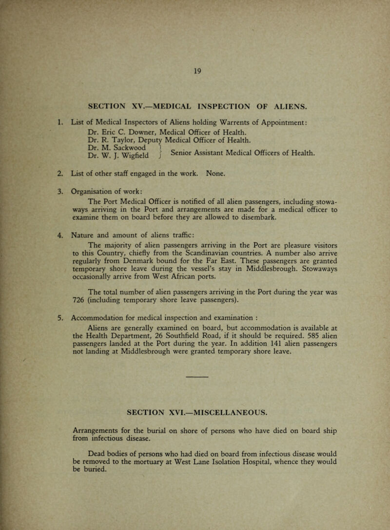SECTION XV.—MEDICAL INSPECTION OF ALIENS. 1. List of Medical Inspectors of Aliens holding Warrents of Appointment: Dr. Eric C. Downer, Medical Officer of Health. Dr. R. Taylor, Deputy Medical Officer of Health. Dr. M. Sackwood Dr. W. J. Wigfield j Senior Assistant Medical Officers of Health. 2. List of other staff engaged in the work. None. 3. Organisation of work: The Port Medical Officer is notified of all alien passengers, including stowa¬ ways arriving in the Port and arrangements are made for a medical officer to examine them on board before they are allowed to disembark. 4. Nature and amount of aliens traffic: The majority of alien passengers arriving in the Port are pleasure visitors to this Country, chiefly from the Scandinavian countries. A number also arrive regularly from Denmark bound for the Far East. These passengers are granted temporary shore leave during the vessel's stay in Middlesbrough. Stowaways occasionally arrive from West African ports. The total number of alien passengers arriving in the Port during the year was 726 (including temporary shore leave passengers). 5. Accommodation for medical inspection and examination : Aliens are generally examined on board, but accommodation is available at the Health Department, 26 Southfield Road, if it should be required. 585 alien passengers landed at the Port during the year. In addition 141 alien passengers not landing at Middlesbrough were granted temporary shore leave. SECTION XVI.—MISCELLANEOUS. Arrangements for the burial on shore of persons who have died on board ship from infectious disease. Dead bodies of persons who had died on board from infectious disease would be removed to the mortuary at West Lane Isolation Hospital, whence they would be buried.