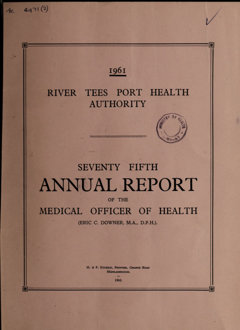 44~>I C2) 1961 RIVER TEES PORT HEALTH AUTHORITY SEVENTY FIFTH ANNUAL REPORT OF THE MEDICAL OFFICER OF HEALTH (ERIC C. DOWNER, M.A., D.P.H.). H. & F. Stokeld, Printers, Grange Road Middlesbrough. 1962.