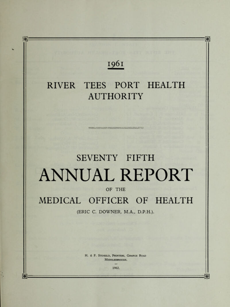 t2? ?9a 1961 RIVER TEES PORT HEALTH AUTHORITY SEVENTY FIFTH ANNUAL REPORT OF THE MEDICAL OFFICER OF HEALTH (ERIC C. DOWNER, M.A., D.P.H.). H. & F. Stokeld, Printers, Grange Road Middlesbrough. 1962.