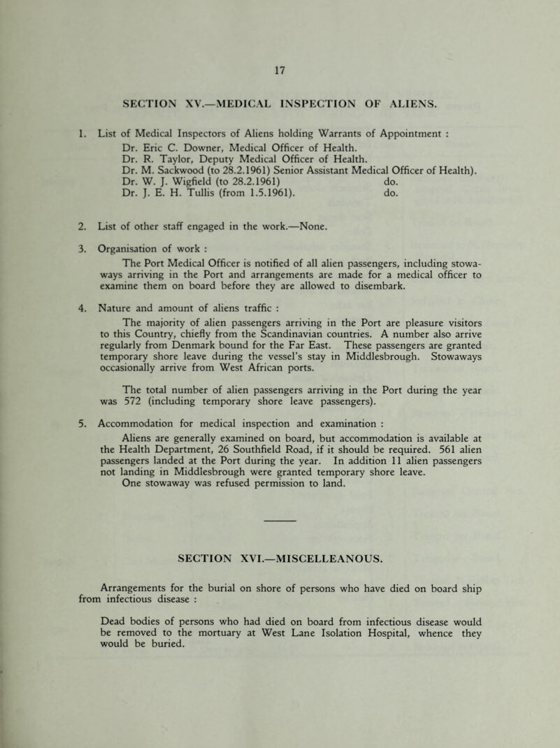 SECTION XV.—MEDICAL INSPECTION OF ALIENS. 1. List of Medical Inspectors of Aliens holding Warrants of Appointment : Dr. Eric C. Downer, Medical Officer of Health. Dr. R. Taylor, Deputy Medical Officer of Health. Dr. M. Sackwood (to 28.2.1961) Senior Assistant Medical Officer of Health). Dr. W. J. Wigfield (to 28.2.1961) do. Dr. J. E. H. Tullis (from 1.5.1961). do. 2. List of other staff engaged in the work.—None. 3. Organisation of work : The Port Medical Officer is notified of all alien passengers, including stowa¬ ways arriving in the Port and arrangements are made for a medical officer to examine them on board before they are allowed to disembark. 4. Nature and amount of aliens traffic : The majority of alien passengers arriving in the Port are pleasure visitors to this Country, chiefly from the Scandinavian countries. A number also arrive regularly from Denmark bound for the Far East. These passengers are granted temporary shore leave during the vessel’s stay in Middlesbrough. Stowaways occasionally arrive from West African ports. The total number of alien passengers arriving in the Port during the year was 572 (including temporary shore leave passengers). 5. Accommodation for medical inspection and examination : Aliens are generally examined on board, but accommodation is available at the Health Department, 26 Southfield Road, if it should be required. 561 alien passengers landed at the Port during the year. In addition 11 alien passengers not landing in Middlesbrough were granted temporary shore leave. One stowaway was refused permission to land. SECTION XVI.—MISCELLEANOUS. Arrangements for the burial on shore of persons who have died on board ship from infectious disease : Dead bodies of persons who had died on board from infectious disease would be removed to the mortuary at West Lane Isolation Hospital, whence they would be buried.