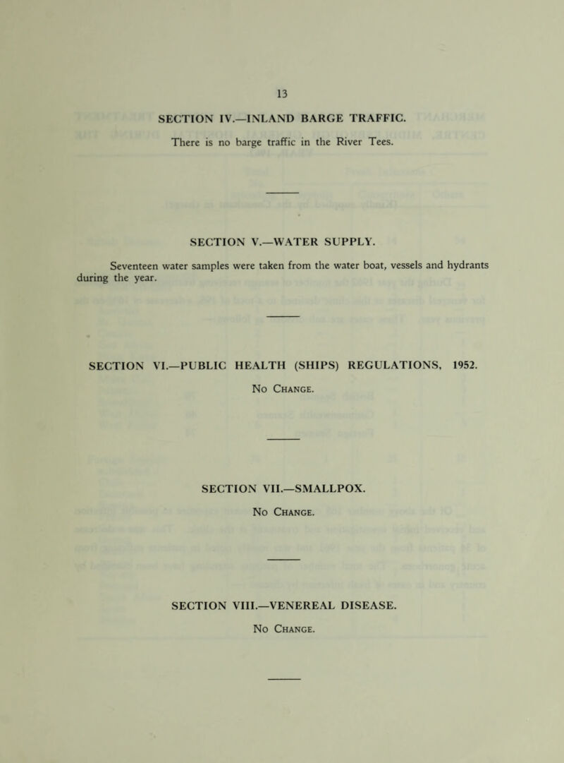 SECTION IV.—INLAND BARGE TRAFFIC. There is no barge traffic in the River Tees. SECTION V.—WATER SUPPLY. Seventeen water samples were taken from the water boat, vessels and hydrants during the year. SECTION VI.—PUBLIC HEALTH (SHIPS) REGULATIONS, 1952. No Change. SECTION VII.—SMALLPOX. No Change. SECTION VIII.—VENEREAL DISEASE.