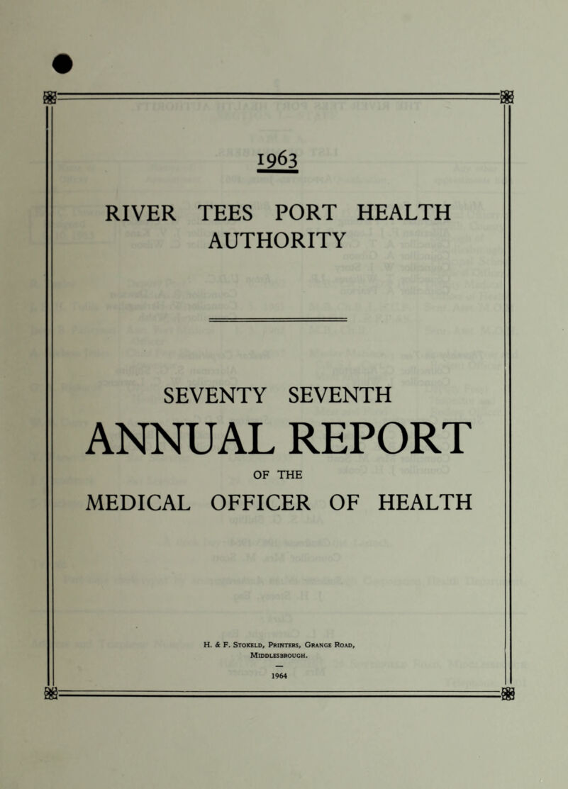 1963 RIVER TEES PORT HEALTH AUTHORITY SEVENTY SEVENTH ANNUAL REPORT OF THE MEDICAL OFFICER OF HEALTH H. & F. Stokeld, Printers, Grange Road, Middlesbrough. 1964