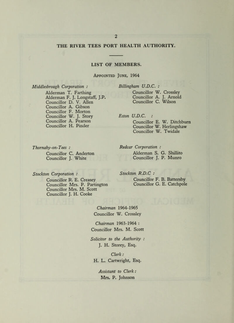 THE RIVER TEES PORT HEALTH AUTHORITY. LIST OF MEMBERS. Appointed June, 1964 Middlesbrough Corporation : Alderman T. Farthing Alderman F. J. Longstaff, J.P. Councillor D. V. Allen Councillor A. Gibson Councillor F. Morton Councillor W. J. Story Councillor A. Pearson Councillor H. Pinder Thornaby-on-Tees : Councillor C. Anderton Councillor J. White Stockton Corporation : Councillor R. E. Creasey Councillor Mrs. P. Partington Councillor Mrs. M. Scott Councillor J. H. Cooke Billingham U.D.C. : Councillor W. Crossley Councillor A. J. Arnold Councillor C. Wilson Eston U.D.C. Councillor E. W. Ditchburn Councillor W. Herlingshaw Councillor W. Twidale Redcar Corporation : Alderman S. G. Shillito Councillor J. P. Munro Stockton R.D.C : Councillor F. B. Battersby Councillor G. E. Catchpole Chairman 1964-1965 Councillor W. Crossley Chairman 1963-1964 : Councillor Mrs. M. Scott Solicitor to the Authority : J. H. Storey, Esq. Clerk: H. L. Cartwright, Esq. Assistant to Clerk: Mrs. P. Johnson