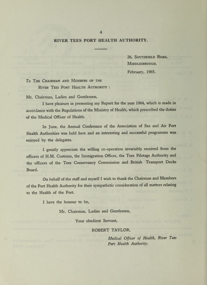 RIVER TEES PORT HEALTH AUTHORITY. 26, Southfield Road, Middlesbrough. February, 1965. To The Chairman and Members of the River Tees Port Health Authority : Mr. Chairman, Ladies and Gentlemen, I have pleasure in presenting my Report for the year 1964, which is made in accordance with the Regulations of the Ministry of Health, which prescribed the duties of the Medical Officer of Health. In June, the Annual Conference of the Association of Sea and Air Port Health Authorities was held here and an interesting and successful programme was enjoyed by the delegates. I greatly appreciate the willing co-operation invariably received from the officers of H.M. Customs, the Immigration Officer, the Tees Pilotage Authority and the officers of the Tees Conservancy Commission and British Transport Docks Board. On behalf of the staff and myself I wish to thank the Chairman and Members of the Port Health Authority for their sympathetic consideration of all matters relating to the Health of the Port. I have the honour to be, Mr. Chairman, Ladies and Gentlemen, Your obedient Servant, ROBERT TAYLOR, Medical Officer of Health, River Tees Port Health Authority.