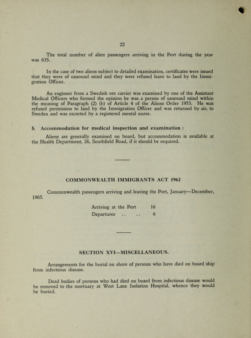 The total number of alien passengers arriving in the Port during the year was 635. In the case of two aliens subject to detailed examination, certificates were issued that they were of unsound mind and they were refused leave to land by the Immi¬ gration Officer. An engineer from a Swedish ore carrier was examined by one of the Assistant Medical Officers who formed the opinion he was a person of unsound mind within the meaning of Paragraph (2) (b) of Article 4 of the Aliens Order 1953. He was refused permission to land by the Immigration Officer and was returned by air, to Sweden and was escorted by a registered mental nurse. 5. Accommodation for medical inspection and examination : Aliens are generally examined on board, but accommodation is available at the Health Department, 26, Southfield Road, if it should be required. COMMONWEALTH IMMIGRANTS ACT 1962 Commonwealth passengers arriving and leaving the Port, January—December, 1965. Arriving at the Port 16 Departures .. .. 6 SECTION XVI—MISCELLANEOUS. Arrangements for the burial on shore of persons who have died on board ship from infectious disease. Dead bodies of persons who had died on board from infectious disease would be removed to the mortuary at West Lane Isolation Hospital, whence they would be buried.
