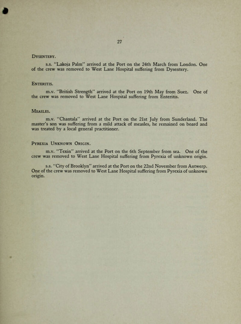 Dysentery. s.s. “Lakoja Palm arrived at the Port on the 24th March from London. One of the crew was removed to West Lane Hospital suffering from Dysentery. Enteritis. m.v. “British Strength” arrived at the Port on 19th May from Suez. One of the crew was removed to West Lane Hospital suffering from Enteritis. Measles. m.v. “Chantala” arrived at the Port on the 21st July from Sunderland. The master's son was suffering from a mild attack of measles, he remained on board and was treated by a local general practitioner. Pyrexia Unknown Origin. m.v. “Texin” arrived at the Port on the 6th September from sea. One of the crew was removed to West Lane Hospital suffering from Pyrexia of unknown origin. s.s. “City of Brooklyn” arrived at the Port on the 22nd November from Antwerp. One of the crew was removed to West Lane Hospital suffering from Pyrexia of unknown origin.