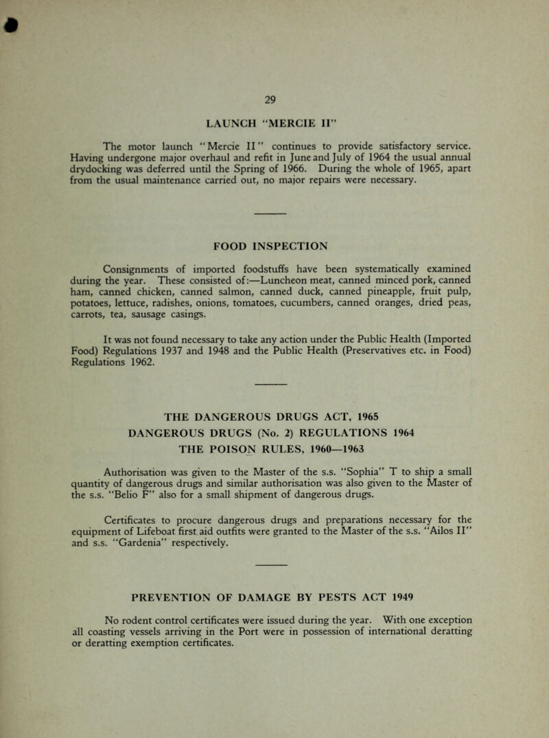 LAUNCH “MERCIE II” The motor launch “Mercie II” continues to provide satisfactory service. Having undergone major overhaul and refit in June and July of 1964 the usual annual drydocking was deferred until the Spring of 1966. During the whole of 1965, apart from the usual maintenance carried out, no major repairs were necessary. FOOD INSPECTION Consignments of imported foodstuffs have been systematically examined during the year. These consisted of:—Luncheon meat, canned minced pork, canned ham, canned chicken, canned salmon, canned duck, canned pineapple, fruit pulp, potatoes, lettuce, radishes, onions, tomatoes, cucumbers, canned oranges, dried peas, carrots, tea, sausage casings. It was not found necessary to take any action under the Public Health (Imported Food) Regulations 1937 and 1948 and the Public Health (Preservatives etc. in Food) Regulations 1962. THE DANGEROUS DRUGS ACT, 1965 DANGEROUS DRUGS (No. 2) REGULATIONS 1964 THE POISON RULES, 1960—1963 Authorisation was given to the Master of the s.s. “Sophia” T to ship a small quantity of dangerous drugs and similar authorisation was also given to the Master of the s.s. “Belio F” also for a small shipment of dangerous drugs. Certificates to procure dangerous drugs and preparations necessary for the equipment of Lifeboat first aid outfits were granted to the Master of the s.s. “Ailos II” and s.s. “Gardenia” respectively. PREVENTION OF DAMAGE BY PESTS ACT 1949 No rodent control certificates were issued during the year. With one exception all coasting vessels arriving in the Port were in possession of international deratting or deratting exemption certificates.