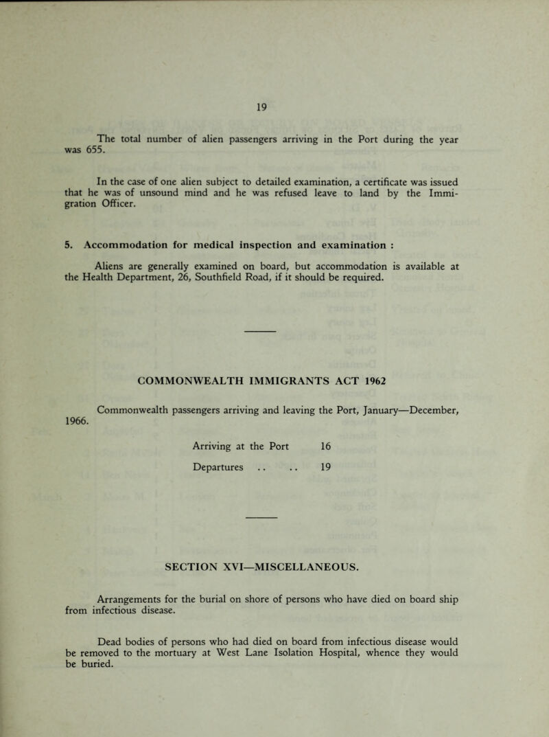 The total number of alien passengers arriving in the Port during the year was 655. In the case of one alien subject to detailed examination, a certificate was issued that he was of unsound mind and he was refused leave to land by the Immi¬ gration Officer. 5. Accommodation for medical inspection and examination : Aliens are generally examined on board, but accommodation is available at the Health Department, 26, Southfield Road, if it should be required. COMMONWEALTH IMMIGRANTS ACT 1962 Commonwealth passengers arriving and leaving the Port, January—December, 1966. Arriving at the Port 16 Departures .. .. 19 SECTION XVI—MISCELLANEOUS. Arrangements for the burial on shore of persons who have died on board ship from infectious disease. Dead bodies of persons who had died on board from infectious disease would be removed to the mortuary at West Lane Isolation Hospital, whence they would be buried.