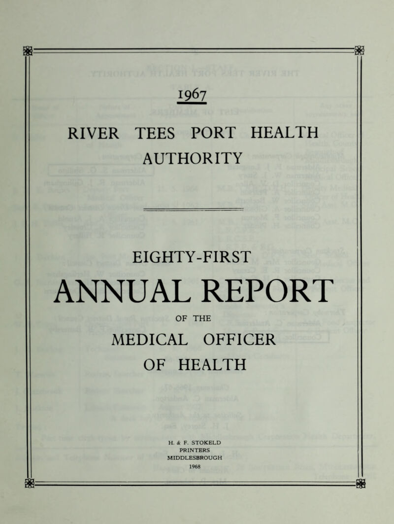 1967 RIVER TEES PORT HEALTH AUTHORITY EIGHTY-FIRST ANNUAL REPORT OF THE MEDICAL OFFICER OF HEALTH H. & F. STOKELD PRINTERS MIDDLESBROUGH 1968