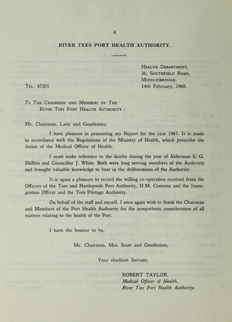 RIVER TEES PORT HEALTH AUTHORITY. Health Department, 26, Southfield Road, Middlesbrough. Tel. 47201 14th February, 1968. To The Chairman and Members of The River Tees Port Health Authority : Mr. Chairman, Lady and Gentlemen, I have pleasure in presenting my Report for the year 1967. It is made in accordance with the Regulations of the Ministry of Health, which prescribe the duties of the Medical Officer of Health. I must make reference to the deaths during the year of Alderman S. G. Shillito and Councillor J. White. Both were long serving members of the Authority and brought valuable knowledge to bear in the deliberations of the Authority. It is again a pleasure to record the willing co-operation received from the Officers of the Tees and Hartlepools Port Authority, H.M. Customs and the Immi¬ gration Officer and the Tees Pilotage Authority. On behalf of the staff and myself, I once again wish to thank the Chairman and Members of the Port Health Authority for the sympathetic consideration of all matters relating to the health of the Port. I have the honour to be, Mr. Chairman, Mrs. Scott and Gentlemen, Your obedient Servant, ROBERT TAYLOR, Medical Officer of Health, River Tees Port Health Authority.