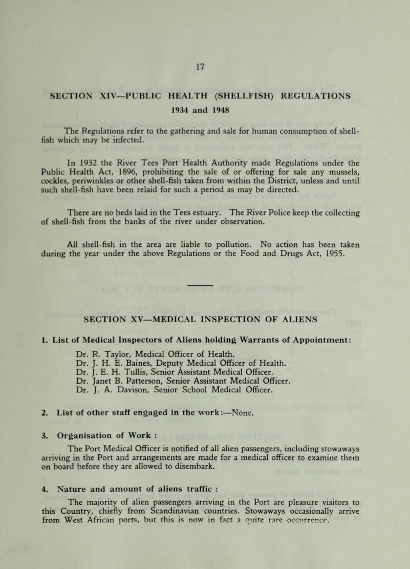 SECTION XIV—PUBLIC HEALTH (SHELLFISH) REGULATIONS 1934 and 1948 The Regulations refer to the gathering and sale for human consumption of shell¬ fish which may be infected. In 1932 the River Tees Port Health Authority made Regulations under the Public Health Act, 1896, prohibiting the sale of or offering for sale any mussels, cockles, periwinkles or other shell-fish taken from within the District, unless and until such shell-fish have been relaid for such a period as may be directed. There are no beds laid in the Tees estuary. The River Police keep the collecting of shell-fish from the banks of the river under observation. All shell-fish in the area are liable to pollution. No action has been taken during the year under the above Regulations or the Food and Drugs Act, 1955. SECTION XV—MEDICAL INSPECTION OF ALIENS 1. List of Medical Inspectors of Aliens holding Warrants of Appointment: Dr. R. Taylor, Medical Officer of Health. Dr. J. H. E. Baines, Deputy Medical Officer of Health. Dr. J. E. H. Tullis, Senior Assistant Medical Officer. Dr. Janet B. Patterson, Senior Assistant Medical Officer. Dr. J. A. Davison, Senior School Medical Officer. 2. List of other staff engaged in the work:—None. 3. Organisation of Work : The Port Medical Officer is notified of all alien passengers, including stowaways arriving in the Port and arrangements are made for a medical officer to examine them on board before they are allowed to disembark. 4. Nature and amount of aliens traffic : The majority of alien passengers arriving in the Port are pleasure visitors to this Country, chiefly from Scandinavian countries. Stowaways occasionally arrive from West African ports, but this is now in fact a quire rare occurrence.