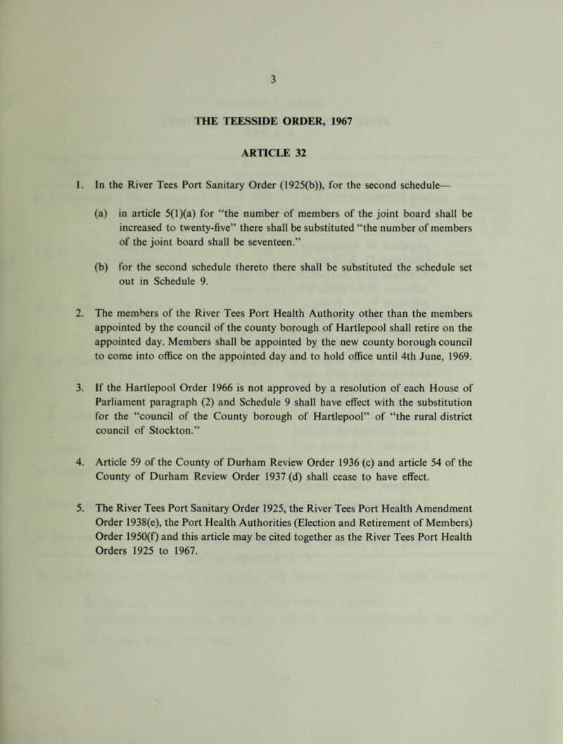 THE TEESSIDE ORDER, 1967 ARTICLE 32 1. In the River Tees Port Sanitary Order (1925(b)), for the second schedule— (a) in article 5(1 )(a) for “the number of members of the joint board shall be increased to twenty-five” there shall be substituted “the number of members of the joint board shall be seventeen.” (b) for the second schedule thereto there shall be substituted the schedule set out in Schedule 9. 2. The members of the River Tees Port Health Authority other than the members appointed by the council of the county borough of Hartlepool shall retire on the appointed day. Members shall be appointed by the new county borough council to come into office on the appointed day and to hold office until 4th June, 1969. 3. If the Hartlepool Order 1966 is not approved by a resolution of each House of Parliament paragraph (2) and Schedule 9 shall have effect with the substitution for the “council of the County borough of Hartlepool” of “the rural district council of Stockton.” 4. Article 59 of the County of Durham Review Order 1936 (c) and article 54 of the County of Durham Review Order 1937 (d) shall cease to have effect. 5. The River Tees Port Sanitary Order 1925, the River Tees Port Health Amendment Order 1938(e), the Port Health Authorities (Election and Retirement of Members) Order 1950(f) and this article may be cited together as the River Tees Port Health Orders 1925 to 1967.