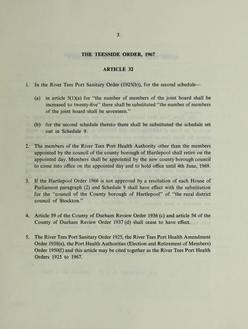 THE TEESSIDE ORDER, 1967 ARTICLE 32 1. In the River Tees Port Sanitary Order (1925(b)), for the second schedule— (a) in article 5(1 )(a) for “the number of members of the joint board shall be increased to twenty-five” there shall be substituted “the number of members of the joint board shall be seventeen.” (b) for the second schedule thereto there shall be substituted the schedule set out in Schedule 9. 2. The members of the River Tees Port Health Authority other than the members appointed by the council of the county borough of Hartlepool shall retire on the appointed day. Members shall be appointed by the new county borough council to come into office on the appointed day and to hold office until 4th June, 1969. 3. If the Hartlepool Order 1966 is not approved by a resolution of each House of Parliament paragraph (2) and Schedule 9 shall have effect with the substitution for the “council of the County borough of Hartlepool” of “the rural district council of Stockton.” 4. Article 59 of the County of Durham Review Order 1936 (c) and article 54 of the County of Durham Review Order 1937 (d) shall cease to have effect. 5. The River Tees Port Sanitary Order 1925, the River Tees Port Health Amendment Order 1938(e), the Port Health Authorities (Election and Retirement of Members) Order 1950(f) and this article may be cited together as the River Tees Port Health Orders 1925 to 1967.