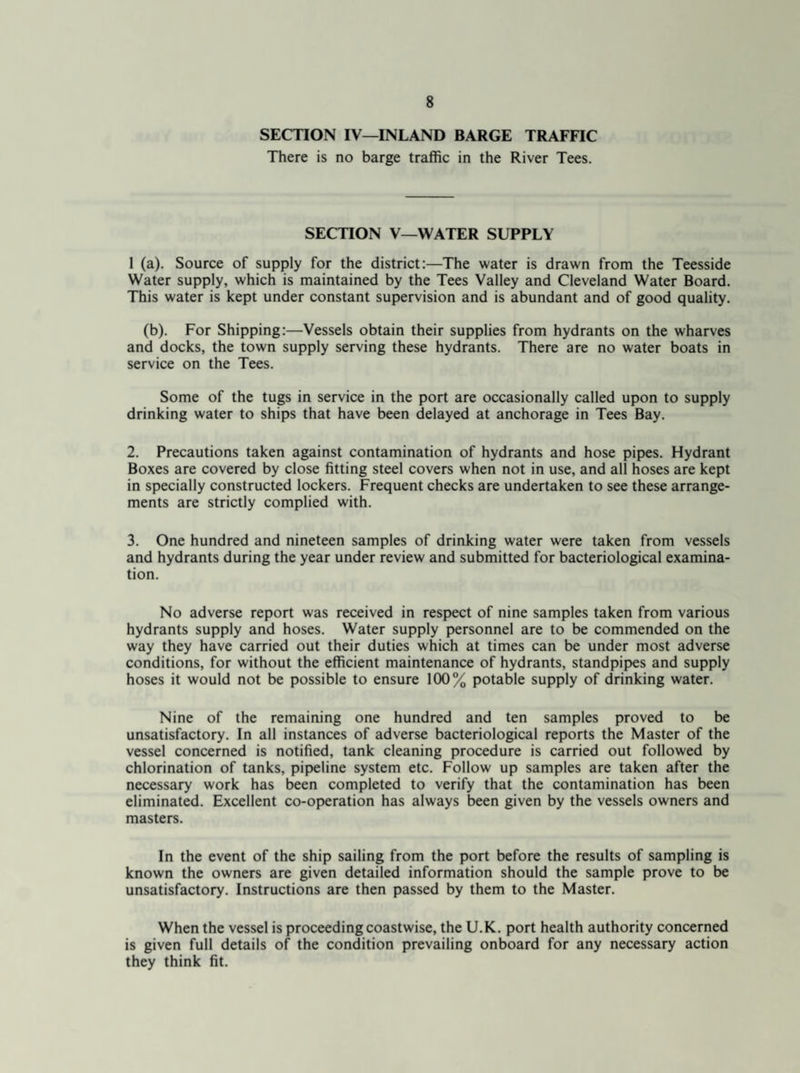 SECTION IV—INLAND BARGE TRAFFIC There is no barge traffic in the River Tees. SECTION V—WATER SUPPLY 1 (a). Source of supply for the district:—The water is drawn from the Teesside Water supply, which is maintained by the Tees Valley and Cleveland Water Board. This water is kept under constant supervision and is abundant and of good quality. (b). For Shipping:—Vessels obtain their supplies from hydrants on the wharves and docks, the town supply serving these hydrants. There are no water boats in service on the Tees. Some of the tugs in service in the port are occasionally called upon to supply drinking water to ships that have been delayed at anchorage in Tees Bay. 2. Precautions taken against contamination of hydrants and hose pipes. Hydrant Boxes are covered by close fitting steel covers when not in use, and all hoses are kept in specially constructed lockers. Frequent checks are undertaken to see these arrange¬ ments are strictly complied with. 3. One hundred and nineteen samples of drinking water were taken from vessels and hydrants during the year under review and submitted for bacteriological examina¬ tion. No adverse report was received in respect of nine samples taken from various hydrants supply and hoses. Water supply personnel are to be commended on the way they have carried out their duties which at times can be under most adverse conditions, for without the efficient maintenance of hydrants, standpipes and supply hoses it would not be possible to ensure 100% potable supply of drinking water. Nine of the remaining one hundred and ten samples proved to be unsatisfactory. In all instances of adverse bacteriological reports the Master of the vessel concerned is notified, tank cleaning procedure is carried out followed by chlorination of tanks, pipeline system etc. Follow up samples are taken after the necessary work has been completed to verify that the contamination has been eliminated. Excellent co-operation has always been given by the vessels owners and masters. In the event of the ship sailing from the port before the results of sampling is known the owners are given detailed information should the sample prove to be unsatisfactory. Instructions are then passed by them to the Master. When the vessel is proceeding coastwise, the U.K. port health authority concerned is given full details of the condition prevailing onboard for any necessary action they think fit.