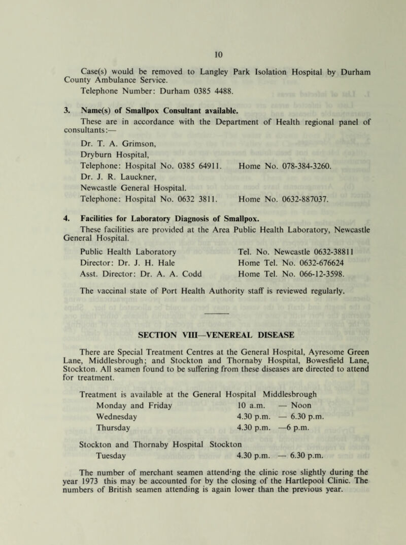 Case(s) would be removed to Langley Park Isolation Hospital by Durham County Ambulance Service. Telephone Number: Durham 0385 4488. 3. Name(s) of Smallpox Consultant available. These are in accordance with the Department of Health regional panel of consultants:— Dr. T. A. Grimson, Dryburn Hospital, Telephone: Hospital No. 0385 64911. Home No. 078-384-3260. Dr. J. R. Lauckner, Newcastle General Hospital. Telephone: Hospital No. 0632 3811. Home No. 0632-887037. 4. Facilities for Laboratory Diagnosis of Smallpox. These facilities are provided at the Area Public Health Laboratory, Newcastle General Hospital. Public Health Laboratory Tel. No. Newcastle 0632-38811 Director: Dr. J. H. Hale Home Tel. No. 0632-676624 Asst. Director: Dr. A. A. Codd Home Tel. No. 066-12-3598. The vaccinal state of Port Health Authority staff is reviewed regularly. SECTION VIII—'VENEREAL DISEASE There are Special Treatment Centres at the General Hospital, Ayresome Green Lane, Middlesbrough; and Stockton and Thornaby Hospital, Bowesfield Lane, Stockton. All seamen found to be suffering from these diseases are directed to attend for treatment. Treatment is available at the General Hospital Middlesbrough Monday and Friday 10 a.m. — Noon Wednesday 4.30 p.m. — 6.30 p.m. Thursday 4.30 p.m. —6 p.m. Stockton and Thornaby Hospital Stockton Tuesday 4.30 p.m. — 6.30 p.m. The number of merchant seamen attending the clinic rose slightly during the year 1973 this may be accounted for by the closing of the Hartlepool Clinic. The numbers of British seamen attending is again lower than the previous year.